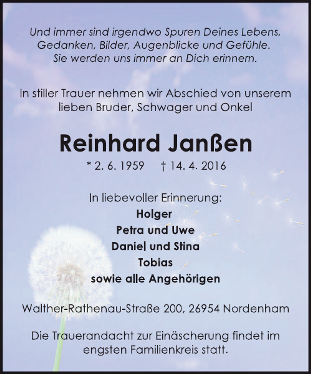 <p>Und immer sind irgendwo Spuren Deines Lebens,<br />Gedanken, Bilder, Augenblicke und Gefühle.<br />Sie werden uns immer an Dich erinnern.</p><p>In stiller Trauer nehmen wir Abschied von unserem<br />lieben Bruder, Schwager und Onkel</p><p>Reinhard Janßen<br />* 2. 6. 1959</p><p>† 14. 4. 2016</p><p>In liebevoller Erinnerung:<br />Holger<br />Petra und Uwe<br />Daniel und Stina<br />Tobias<br />sowie alle Angehörigen<br />Walther-Rathenau-Straße 200, 26954 Nordenham<br />Die Trauerandacht zur Einäscherung findet im<br />engsten Familienkreis statt.</p>