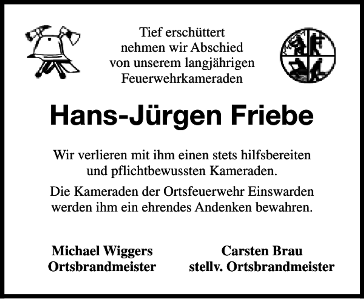 <p>Tief erschüttert<br />nehmen wir Abschied<br />von unserem langjährigen<br />Feuerwehrkameraden</p><p>Hans-Jürgen Friebe<br />Wir verlieren mit ihm einen stets hilfsbereiten<br />und pflichtbewussten Kameraden.<br />Die Kameraden der Ortsfeuerwehr Einswarden<br />werden ihm ein ehrendes Andenken bewahren.<br />Michael Wiggers<br />Ortsbrandmeister</p><p>Carsten Brau<br />stellv. Ortsbrandmeister</p>