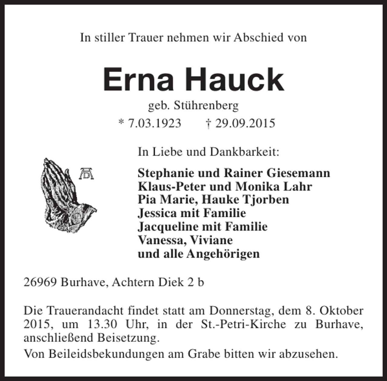 <p>In stiller Trauer nehmen wir Abschied von</p><p>Erna Hauck<br />geb. Stührenberg<br />* 7.03.1923<br />† 29.09.2015</p><p>In Liebe und Dankbarkeit:<br />Stephanie und Rainer Giesemann<br />Klaus-Peter und Monika Lahr<br />Pia Marie, Hauke Tjorben<br />Jessica mit Familie<br />Jacqueline mit Familie<br />Vanessa, Viviane<br />und alle Angehörigen<br />26969 Burhave, Achtern Diek 2 b<br />Die Trauerandacht findet statt am Donnerstag, dem 8. Oktober<br />2015, um 13.30 Uhr, in der St.-Petri-Kirche zu Burhave,<br />anschließend Beisetzung.<br />Von Beileidsbekundungen am Grabe bitten wir abzusehen.</p>