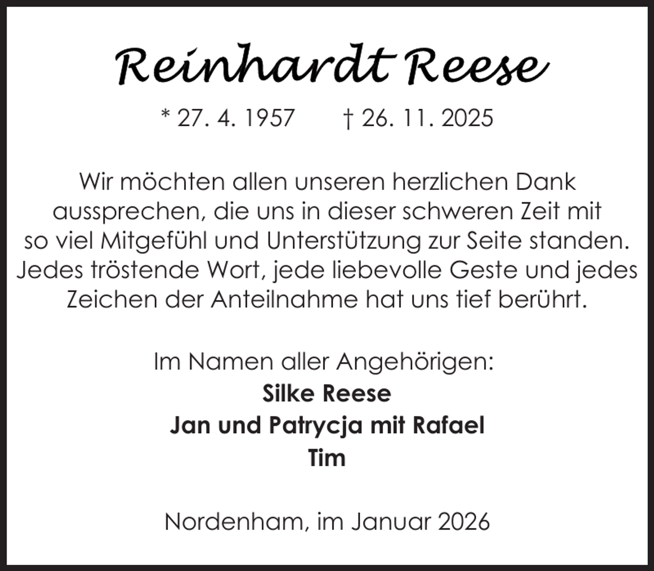 <p>* 27. 4. 1957</p><p>† 26. 11. 2025</p><p>Wir möchten allen unseren herzlichen Dank<br />aussprechen, die uns in dieser schweren Zeit mit<br />so viel Mitgefühl und Unterstützung zur Seite standen.<br />Jedes tröstende Wort, jede liebevolle Geste und jedes<br />Zeichen der Anteilnahme hat uns tief berührt.<br />Im Namen aller Angehörigen:<br />Silke Reese<br />Jan und Patrycja mit Rafael<br />Tim<br />Nordenham, im Januar 2026</p>