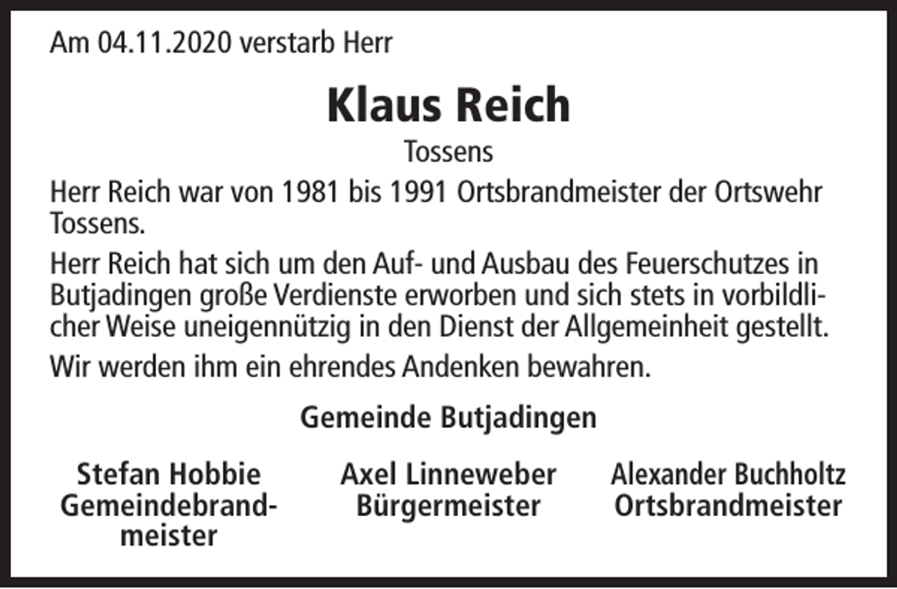 <p>Am 04.11.2020 verstarb Herr</p><p>Klaus Reich</p><p>Tossens<br />Herr Reich war von 1981 bis 1991 Ortsbrandmeister der Ortswehr<br />Tossens.<br />Herr Reich hat sich um den Auf- und Ausbau des Feuerschutzes in<br />Butjadingen große Verdienste erworben und sich stets in vorbildlicher Weise uneigennützig in den Dienst der Allgemeinheit gestellt.<br />Wir werden ihm ein ehrendes Andenken bewahren.<br />Gemeinde Butjadingen<br />Stefan Hobbie<br />Gemeindebrandmeister</p><p>Axel Linneweber<br />Bürgermeister</p><p>Alexander Buchholtz<br />Ortsbrandmeister</p>