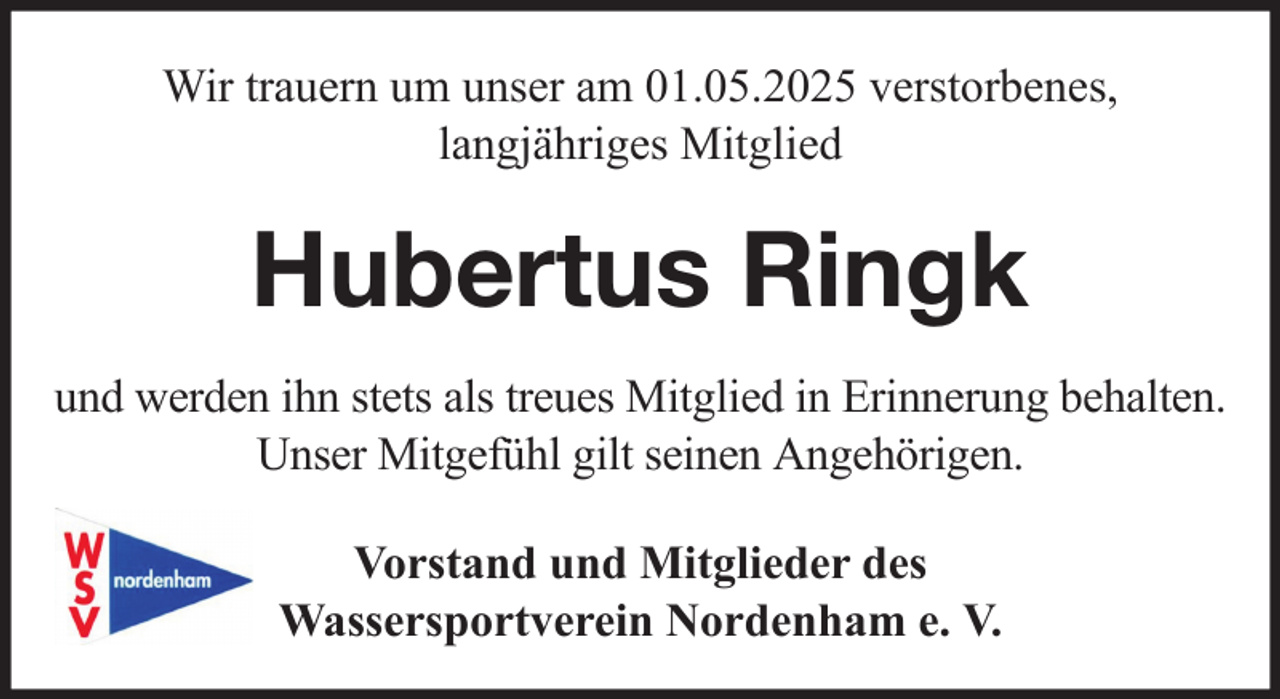 <p>Wir trauern um unser am 01.05.2025 verstorbenes,<br />langjähriges Mitglied</p><p>Hubertus Ringk<br />und werden ihn stets als treues Mitglied in Erinnerung behalten.<br />Unser Mitgefühl gilt seinen Angehörigen.<br />Vorstand und Mitglieder des<br />Wassersportverein Nordenham e. V.</p>