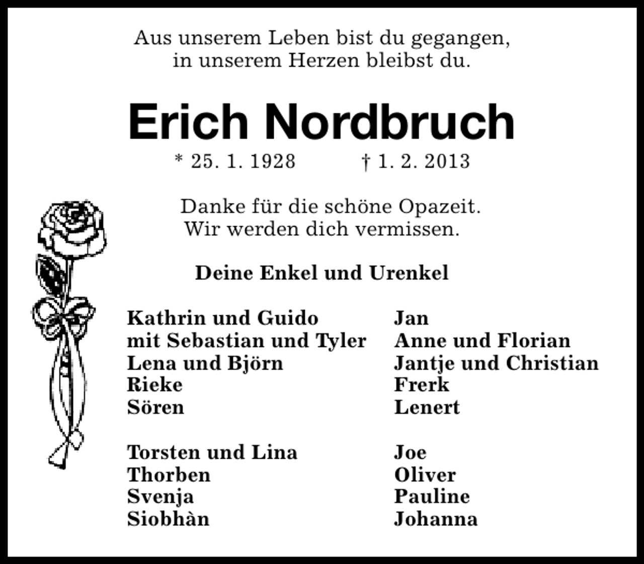 <p>Aus unserem Leben bist du gegangen,<br />in unserem Herzen bleibst du.</p><p>Erich Nordbruch<br />* 25. 1. 1928</p><p>† 1. 2. 2013</p><p>Danke für die schöne Opazeit.<br />Wir werden dich vermissen.<br />Deine Enkel und Urenkel<br />Kathrin und Guido<br />mit Sebastian und Tyler<br />Lena und Björn<br />Rieke<br />Sören</p><p>Jan<br />Anne und Florian<br />Jantje und Christian<br />Frerk<br />Lenert</p><p>Torsten und Lina<br />Thorben<br />Svenja<br />Siobhàn</p><p>Joe<br />Oliver<br />Pauline<br />Johanna</p>