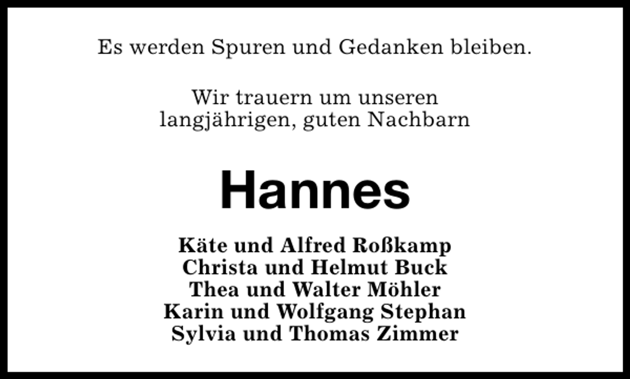 <p>Es werden Spuren und Gedanken bleiben.<br />Wir trauern um unseren<br />langjährigen, guten Nachbarn</p><p>Hannes<br />Käte und Alfred Roßkamp<br />Christa und Helmut Buck<br />Thea und Walter Möhler<br />Karin und Wolfgang Stephan<br />Sylvia und Thomas Zimmer</p>