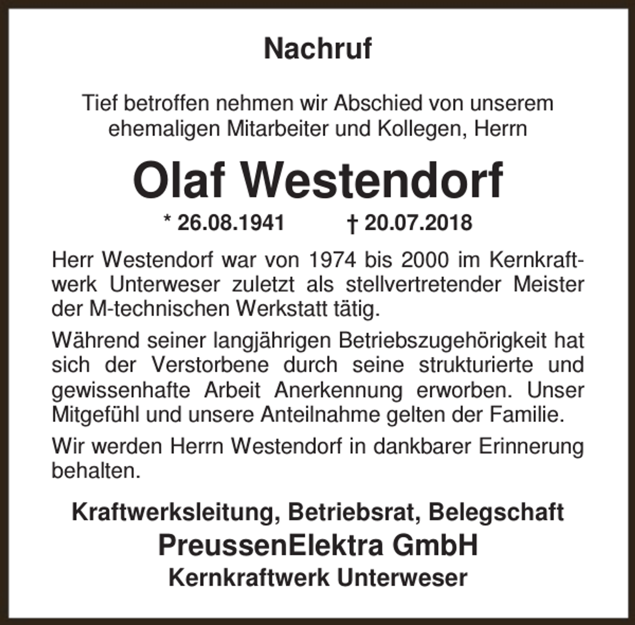 <p>Nachruf<br />Tief betroffen nehmen wir Abschied von unserem<br />ehemaligen Mitarbeiter und Kollegen, Herrn</p><p>Olaf Westendorf<br />* 26.08.1941</p><p>† 20.07.2018</p><p>Herr Westendorf war von 1974 bis 2000 im Kernkraftwerk Unterweser zuletzt als stellvertretender Meister<br />der M-technischen Werkstatt tätig.<br />Während seiner langjährigen Betriebszugehörigkeit hat<br />sich der Verstorbene durch seine strukturierte und<br />gewissenhafte Arbeit Anerkennung erworben. Unser<br />Mitgefühl und unsere Anteilnahme gelten der Familie.<br />Wir werden Herrn Westendorf in dankbarer Erinnerung<br />behalten.</p><p>Kraftwerksleitung, Betriebsrat, Belegschaft</p><p>PreussenElektra GmbH<br />Kernkraftwerk Unterweser</p>
