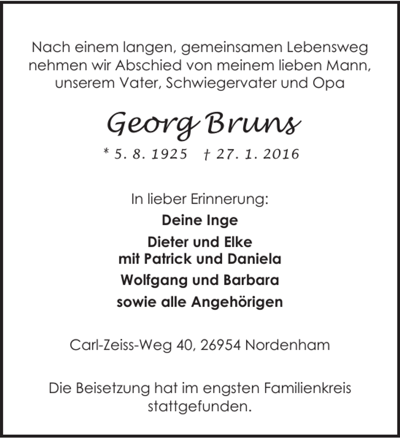 <p>Nach einem langen, gemeinsamen Lebensweg<br />nehmen wir Abschied von meinem lieben Mann,<br />unserem Vater, Schwiegervater und Opa</p><p>Georg Bruns<br />* 5. 8. 1925</p><p>† 27. 1. 2016</p><p>In lieber Erinnerung:<br />Deine Inge<br />Dieter und Elke<br />mit Patrick und Daniela<br />Wolfgang und Barbara<br />sowie alle Angehörigen<br />Carl-Zeiss-Weg 40, 26954 Nordenham<br />Die Beisetzung hat im engsten Familienkreis<br />stattgefunden.</p>