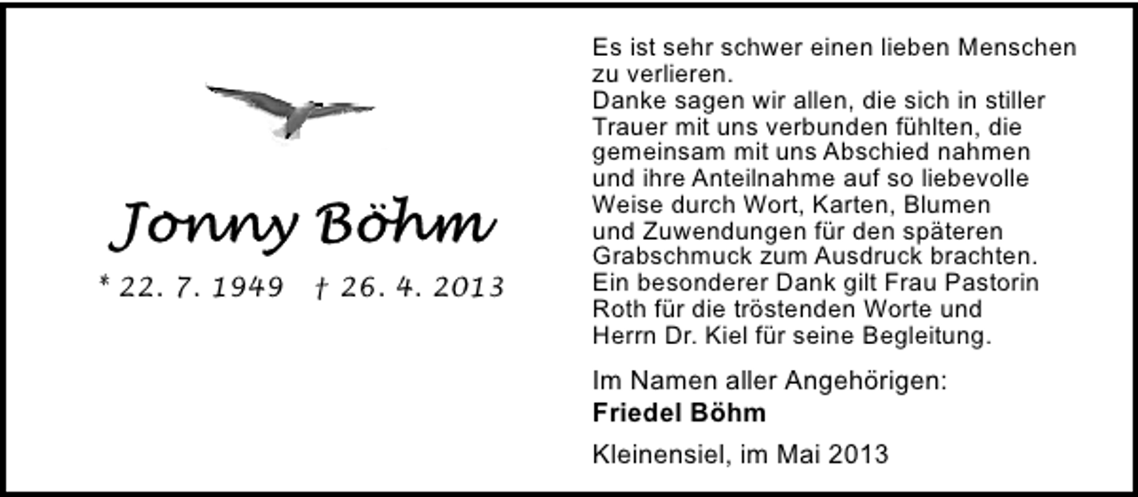 <p>* 22. 7. 1949</p>
<p>† 26. 4. 2013</p>
<p>Es ist sehr schwer einen lieben Menschen<br />zu verlieren.<br />Danke sagen wir allen, die sich in stiller<br />Trauer mit uns verbunden fühlten, die<br />gemeinsam mit uns Abschied nahmen<br />und ihre Anteilnahme auf so liebevolle<br />Weise durch Wort, Karten, Blumen<br />und Zuwendungen für den späteren<br />Grabschmuck zum Ausdruck brachten.<br />Ein besonderer Dank gilt Frau Pastorin<br />Roth für die tröstenden Worte und<br />Herrn Dr. Kiel für seine Begleitung.</p>
<p>Im Namen aller Angehörigen:<br />Friedel Böhm<br />Kleinensiel, im Mai 2013</p>