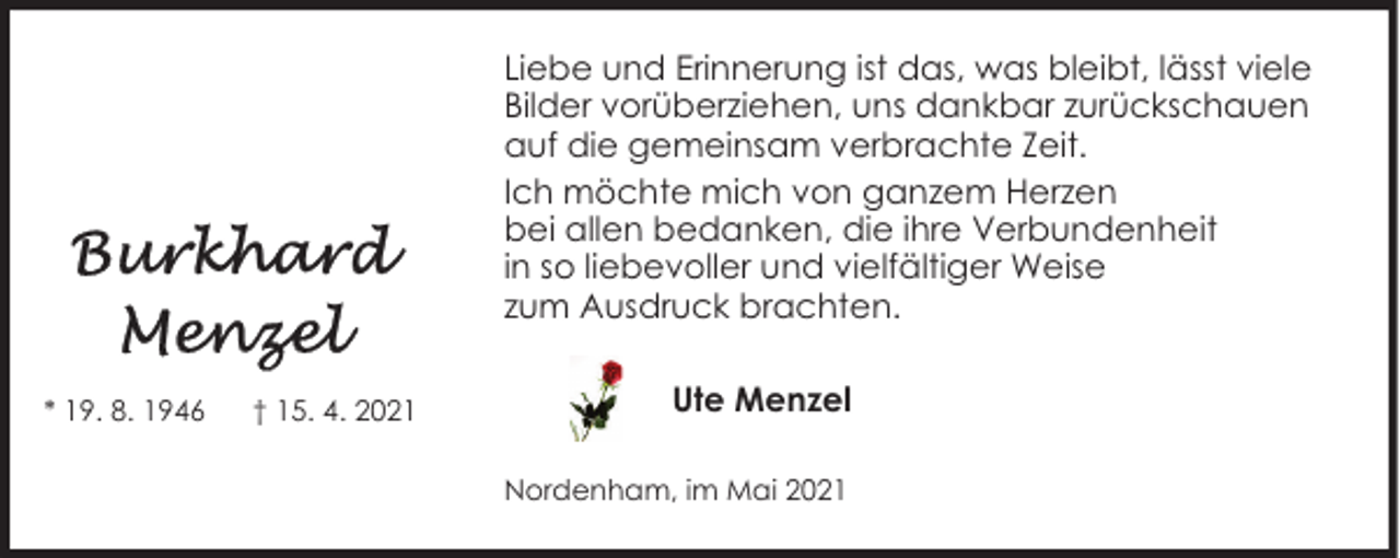 <p>Liebe und Erinnerung ist das, was bleibt, lässt viele<br />Bilder vorüberziehen, uns dankbar zurückschauen<br />auf die gemeinsam verbrachte Zeit.<br />Ich möchte mich von ganzem Herzen<br />bei allen bedanken, die ihre Verbundenheit<br />in so liebevoller und vielfältiger Weise<br />zum Ausdruck brachten.<br />* 19. 8. 1946</p><p>† 15. 4. 2021</p><p>Ute Menzel<br />Nordenham, im Mai 2021</p>