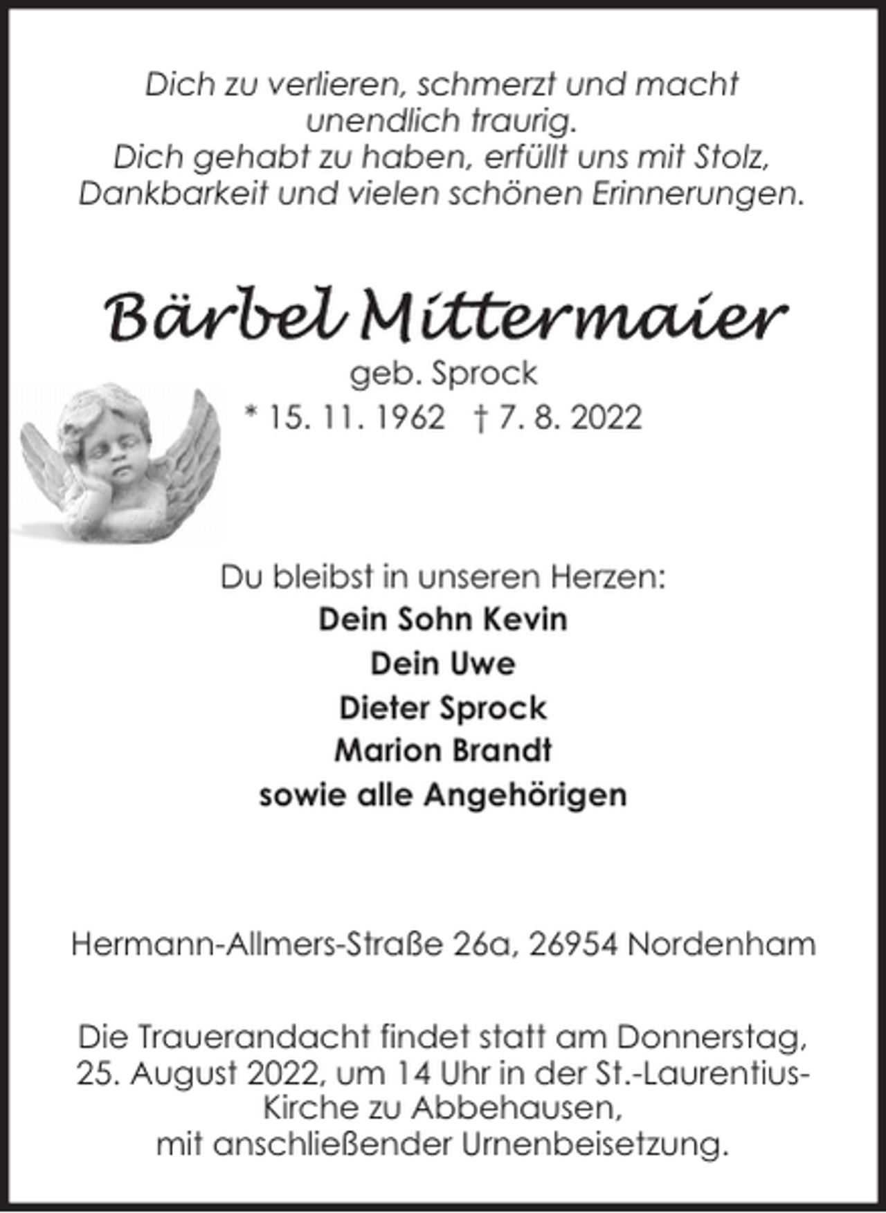 <p>Dich zu verlieren, schmerzt und macht<br />unendlich traurig.<br />Dich gehabt zu haben, erfüllt uns mit Stolz,<br />Dankbarkeit und vielen schönen Erinnerungen.</p><p>geb. Sprock<br />* 15. 11. 1962 † 7. 8. 2022</p><p>Du bleibst in unseren Herzen:<br />Dein Sohn Kevin<br />Dein Uwe<br />Dieter Sprock<br />Marion Brandt<br />sowie alle Angehörigen</p><p>Hermann-Allmers-Straße 26a, 26954 Nordenham<br />Die Trauerandacht findet statt am Donnerstag,<br />25. August 2022, um 14 Uhr in der St.-LaurentiusKirche zu Abbehausen,<br />mit anschließender Urnenbeisetzung.</p>