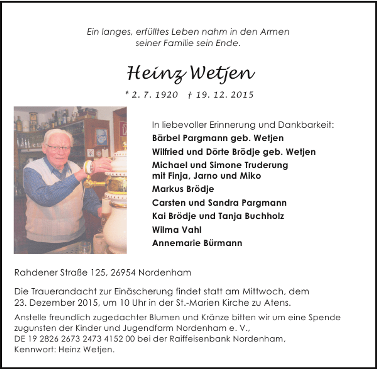 <p>Ein langes, erfülltes Leben nahm in den Armen<br />seiner Familie sein Ende.</p><p>Heinz Wetjen<br />* 2. 7. 1920</p><p>† 19. 12. 2015</p><p>In liebevoller Erinnerung und Dankbarkeit:<br />Bärbel Pargmann geb. Wetjen<br />Wilfried und Dörte Brödje geb. Wetjen<br />Michael und Simone Truderung<br />mit Finja, Jarno und Miko<br />Markus Brödje<br />Carsten und Sandra Pargmann<br />Kai Brödje und Tanja Buchholz<br />Wilma Vahl<br />Annemarie Bürmann<br />Rahdener Straße 125, 26954 Nordenham<br />Die Trauerandacht zur Einäscherung findet statt am Mittwoch, dem<br />23. Dezember 2015, um 10 Uhr in der St.-Marien Kirche zu Atens.<br />Anstelle freundlich zugedachter Blumen und Kränze bitten wir um eine Spende<br />zugunsten der Kinder und Jugendfarm Nordenham e. V.,<br />DE 19 2873 2473 4152 00 bei der Raiffeisenbank Nordenham,<br />Kennwort: Heinz Wetjen.</p>