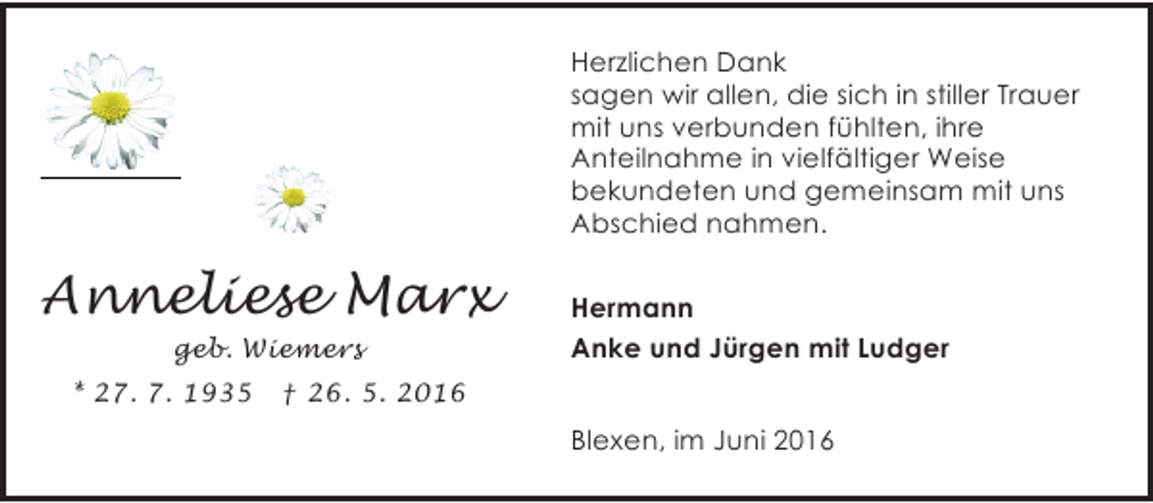 <p>Herzlichen Dank<br />sagen wir allen, die sich in stiller Trauer<br />mit uns verbunden fühlten, ihre<br />Anteilnahme in vielfältiger Weise<br />bekundeten und gemeinsam mit uns<br />Abschied nahmen.</p><p>Anneliese Marx<br />geb. Wiemers<br />* 27. 7. 1935</p><p>Hermann<br />Anke und Jürgen mit Ludger</p><p>† 26. 5. 2016</p><p>Blexen, im Juni 2016</p>