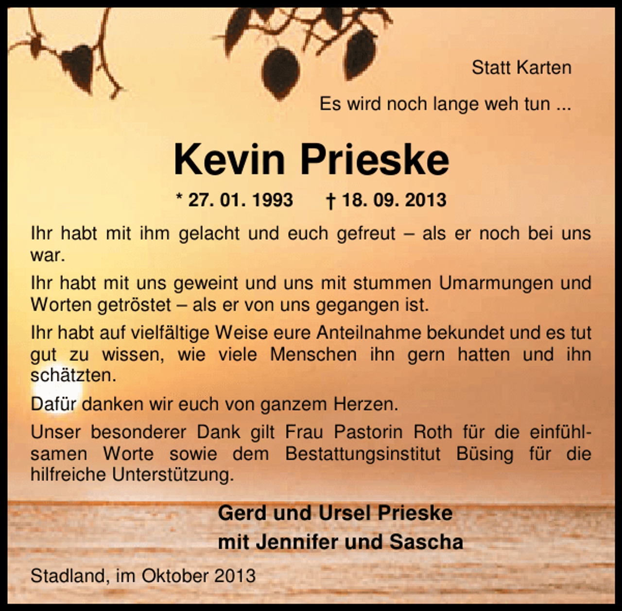<p>Statt Karten<br />Es wird noch lange weh tun ...</p><p>Kevin Prieske<br />* 27. 01. 1993</p><p>† 18. 09. 2013</p><p>Ihr habt mit ihm gelacht und euch gefreut – als er noch bei uns<br />war.<br />Ihr habt mit uns geweint und uns mit stummen Umarmungen und<br />Worten getröstet – als er von uns gegangen ist.<br />Ihr habt auf vielfältige Weise eure Anteilnahme bekundet und es tut<br />gut zu wissen, wie viele Menschen ihn gern hatten und ihn<br />schätzten.<br />Dafür danken wir euch von ganzem Herzen.<br />Unser besonderer Dank gilt Frau Pastorin Roth für die einfühlsamen Worte sowie dem Bestattungsinstitut Büsing für die<br />hilfreiche Unterstützung.</p><p>Gerd und Ursel Prieske<br />mit Jennifer und Sascha<br />Stadland, im Oktober 2013</p>