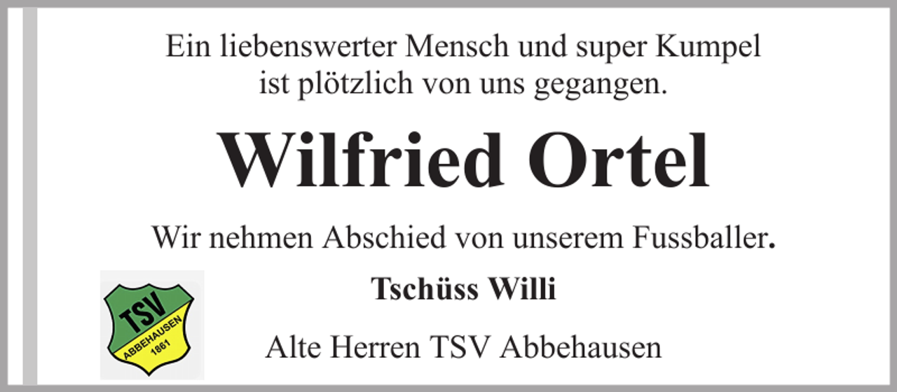 <p>Ein liebenswerter Mensch und super Kumpel<br />ist plötzlich von uns gegangen.</p><p>Wilfried Ortel<br />Wir nehmen Abschied von unserem Fussballer.<br />Tschüss Willi<br />Alte Herren TSV Abbehausen</p>