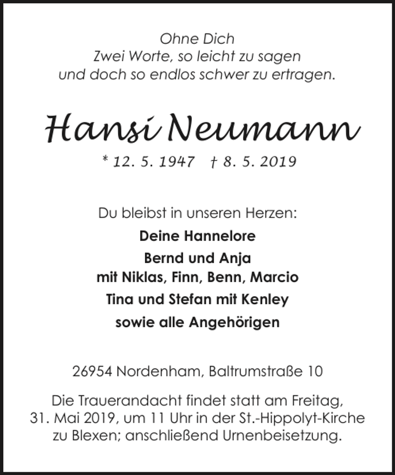 <p>Ohne Dich<br />Zwei Worte, so leicht zu sagen<br />und doch so endlos schwer zu ertragen.</p><p>Hansi Neumann<br />* 12. 5. 1947</p><p>† 8. 5. 2019</p><p>Du bleibst in unseren Herzen:<br />Deine Hannelore<br />Bernd und Anja<br />mit Niklas, Finn, Benn, Marcio<br />Tina und Stefan mit Kenley<br />sowie alle Angehörigen<br />26954 Nordenham, Baltrumstraße 10<br />Die Trauerandacht findet statt am Freitag,<br />31. Mai 2019, um 11 Uhr in der St.-Hippolyt-Kirche<br />zu Blexen; anschließend Urnenbeisetzung.</p>