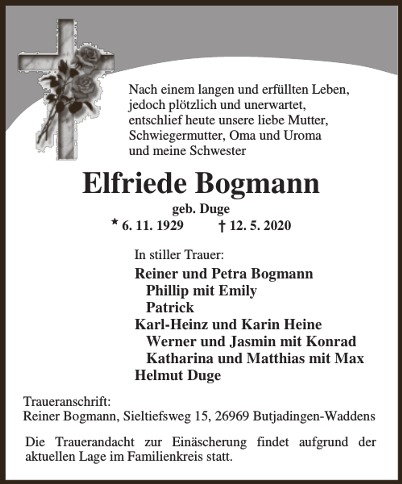 <p>Nach einem langen und erfüllten Leben,<br />jedoch plötzlich und unerwartet,<br />entschlief heute unsere liebe Mutter,<br />Schwiegermutter, Oma und Uroma<br />und meine Schwester</p><p>Elfriede Bogmann<br />M</p><p>geb. Duge<br />6. 11. 1929<br />† 12. 5. 2020<br />In stiller Trauer:</p><p>Reiner und Petra Bogmann<br />Phillip mit Emily<br />Patrick<br />Karl-Heinz und Karin Heine<br />Werner und Jasmin mit Konrad<br />Katharina und Matthias mit Max<br />Helmut Duge<br />Traueranschrift:<br />Reiner Bogmann, Sieltiefsweg 15, 26969 Butjadingen-Waddens<br />Die Trauerandacht zur Einäscherung findet aufgrund der<br />aktuellen Lage im Familienkreis statt.</p>