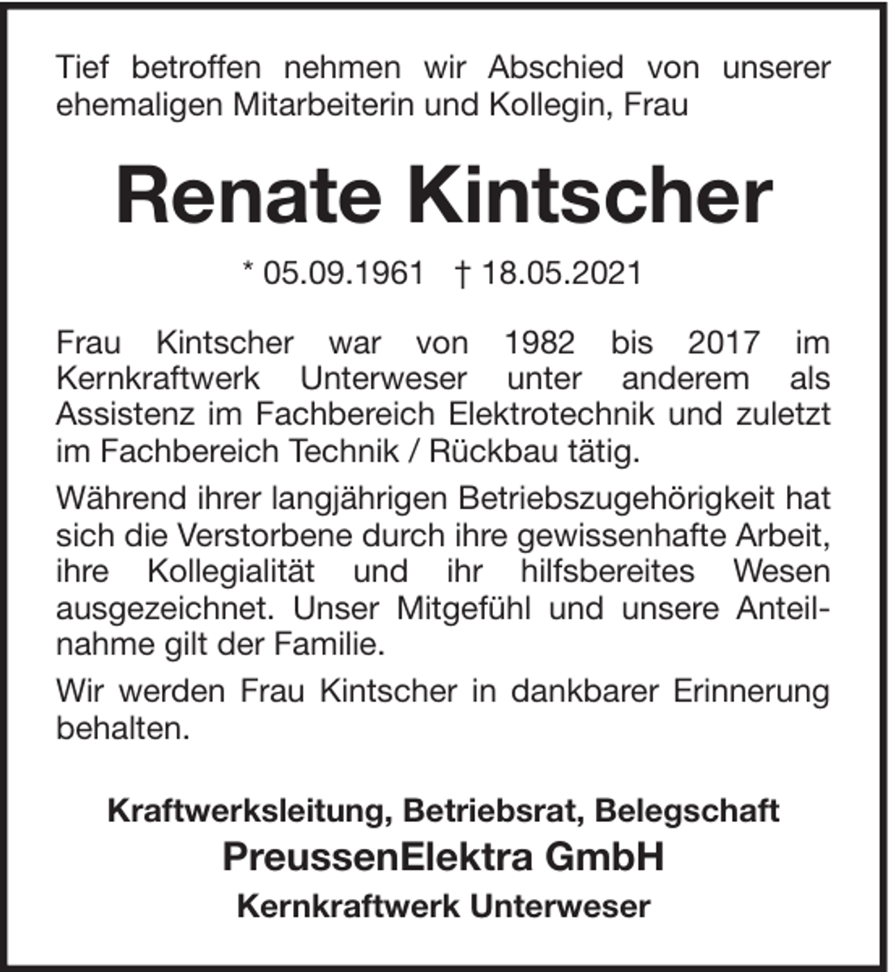 <p>Tief betroffen nehmen wir Abschied von unserer<br />ehemaligen Mitarbeiterin und Kollegin, Frau</p><p>Renate Kintscher<br />* 05.09.1961 † 18.05.2021<br />Frau Kintscher war von 1982 bis 2017 im<br />Kernkraftwerk Unterweser unter anderem als<br />Assistenz im Fachbereich Elektrotechnik und zuletzt<br />im Fachbereich Technik / Rückbau tätig.<br />Während ihrer langjährigen Betriebszugehörigkeit hat<br />sich die Verstorbene durch ihre gewissenhafte Arbeit,<br />ihre Kollegialität und ihr hilfsbereites Wesen<br />ausgezeichnet. Unser Mitgefühl und unsere Anteilnahme gilt der Familie.<br />Wir werden Frau Kintscher in dankbarer Erinnerung<br />behalten.<br />Kraftwerksleitung, Betriebsrat, Belegschaft</p><p>PreussenElektra GmbH<br />Kernkraftwerk Unterweser</p>