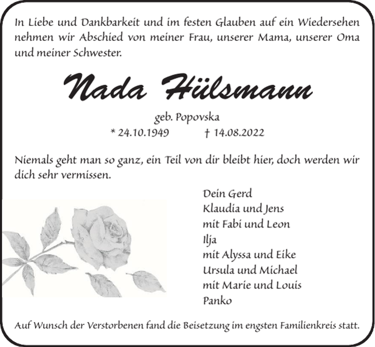 <p>In Liebe und Dankbarkeit und im festen Glauben auf ein Wiedersehen<br />nehmen wir Abschied von meiner Frau, unserer Mama, unserer Oma<br />und meiner Schwester.</p><p>Nada Hülsmann<br />geb. Popovska<br />* 24.10.1949<br />† 14.08.2022<br />Niemals geht man so ganz, ein Teil von dir bleibt hier, doch werden wir<br />dich sehr vermissen.<br />Dein Gerd<br />Klaudia und Jens<br />mit Fabi und Leon<br />Ilja<br />mit Alyssa und Eike<br />Ursula und Michael<br />mit Marie und Louis<br />Panko<br />Auf Wunsch der Verstorbenen fand die Beisetzung im engsten Familienkreis statt.</p>