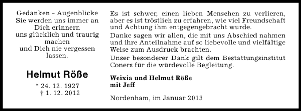 <p>Gedanken - Augenblicke<br />Sie werden uns immer an<br />Dich erinnern<br />uns glücklich und traurig<br />machen<br />und Dich nie vergessen<br />lassen.</p><p>Helmut Röße<br />* 24. 12. 1927<br />† 1. 12. 2012</p><p>Es ist schwer, einen lieben Menschen zu verlieren,<br />aber es ist tröstlich zu erfahren, wie viel Freundschaft<br />und Achtung ihm entgegengebracht wurde.<br />Danke sagen wir allen, die mit uns Abschied nahmen<br />und ihre Anteilnahme auf so liebevolle und vielfältige<br />Weise zum Ausdruck brachten.<br />Unser besonderer Dank gilt dem Bestattungsinstitut<br />Coners für die würdevolle Begleitung.<br />Weixia und Helmut Röße<br />mit Jeff<br />Nordenham, im Januar 2013</p>
