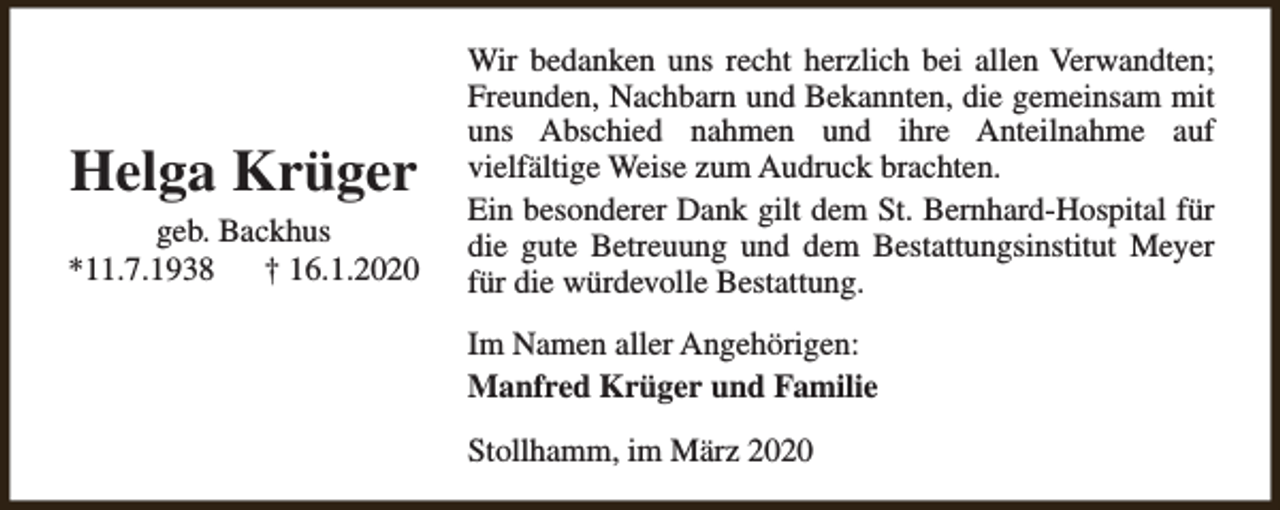 <p>Helga Krüger</p><p>geb. Backhus<br />*11.7.1938<br />† 16.1.2020</p><p>Wir bedanken uns recht herzlich bei allen Verwandten;<br />Freunden, Nachbarn und Bekannten, die gemeinsam mit<br />uns Abschied nahmen und ihre Anteilnahme auf<br />vielfältige Weise zum Audruck brachten.<br />Ein besonderer Dank gilt dem St. Bernhard-Hospital für<br />die gute Betreuung und dem Bestattungsinstitut Meyer<br />für die würdevolle Bestattung.<br />Im Namen aller Angehörigen:<br />Manfred Krüger und Familie<br />Stollhamm, im März 2020</p>