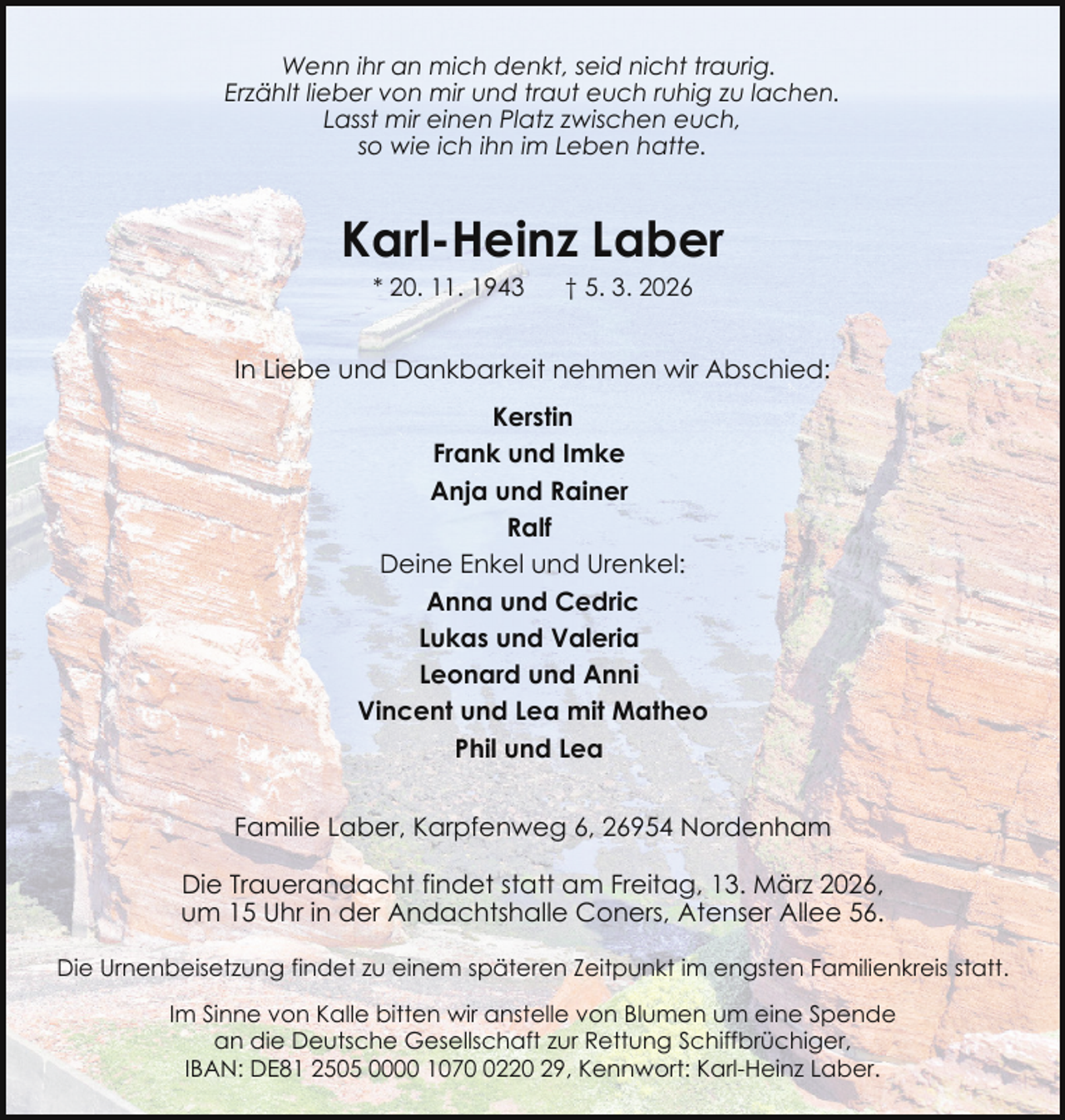 <p>Wenn ihr an mich denkt, seid nicht traurig.<br />Erzählt lieber von mir und traut euch ruhig zu lachen.<br />Lasst mir einen Platz zwischen euch,<br />so wie ich ihn im Leben hatte.</p><p>Karl-Heinz Laber<br />* 20. 11. 1943</p><p>† 5. 3. 2026</p><p>In Liebe und Dankbarkeit nehmen wir Abschied:<br />Kerstin<br />Frank und Imke<br />Anja und Rainer<br />Ralf<br />Deine Enkel und Urenkel:<br />Anna und Cedric<br />Lukas und Valeria<br />Leonard und Anni<br />Vincent und Lea mit Matheo<br />Phil und Lea<br />Familie Laber, Karpfenweg 6, 26954 Nordenham<br />Die Trauerandacht findet statt am Freitag, 13. März 2026,<br />um 15 Uhr in der Andachtshalle Coners, Atenser Allee 56.<br />Die Urnenbeisetzung findet zu einem späteren Zeitpunkt im engsten Familienkreis statt.<br />Im Sinne von Kalle bitten wir anstelle von Blumen um eine Spende<br />an die Deutsche Gesellschaft zur Rettung Schiffbrüchiger,<br />IBAN: DE81 2505 0000 107220 29, Kennwort: Karl-Heinz Laber.</p>