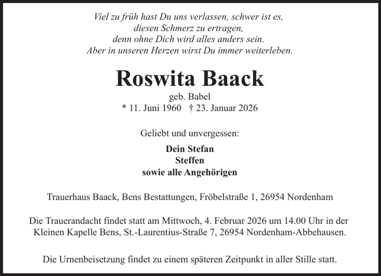 <p>Viel zu früh hast Du uns verlassen, schwer ist es,<br />diesen Schmerz zu ertragen,<br />denn ohne Dich wird alles anders sein.<br />Aber in unseren Herzen wirst Du immer weiterleben.</p><p>Roswita Baack<br />geb. Babel<br />* 11. Juni 1960 † 23. Januar 2026<br />Geliebt und unvergessen:<br />Dein Stefan<br />Steffen<br />sowie alle Angehörigen<br />Trauerhaus Baack, Bens Bestattungen, Fröbelstraße 1, 26954 Nordenham<br />Die Trauerandacht findet statt am Mittwoch, 4. Februar 2026 um 14.00 Uhr in der<br />Kleinen Kapelle Bens, St.-Laurentius-Straße 7, 26954 Nordenham-Abbehausen.<br />Die Urnenbeisetzung findet zu einem späteren Zeitpunkt in aller Stille statt.</p>
