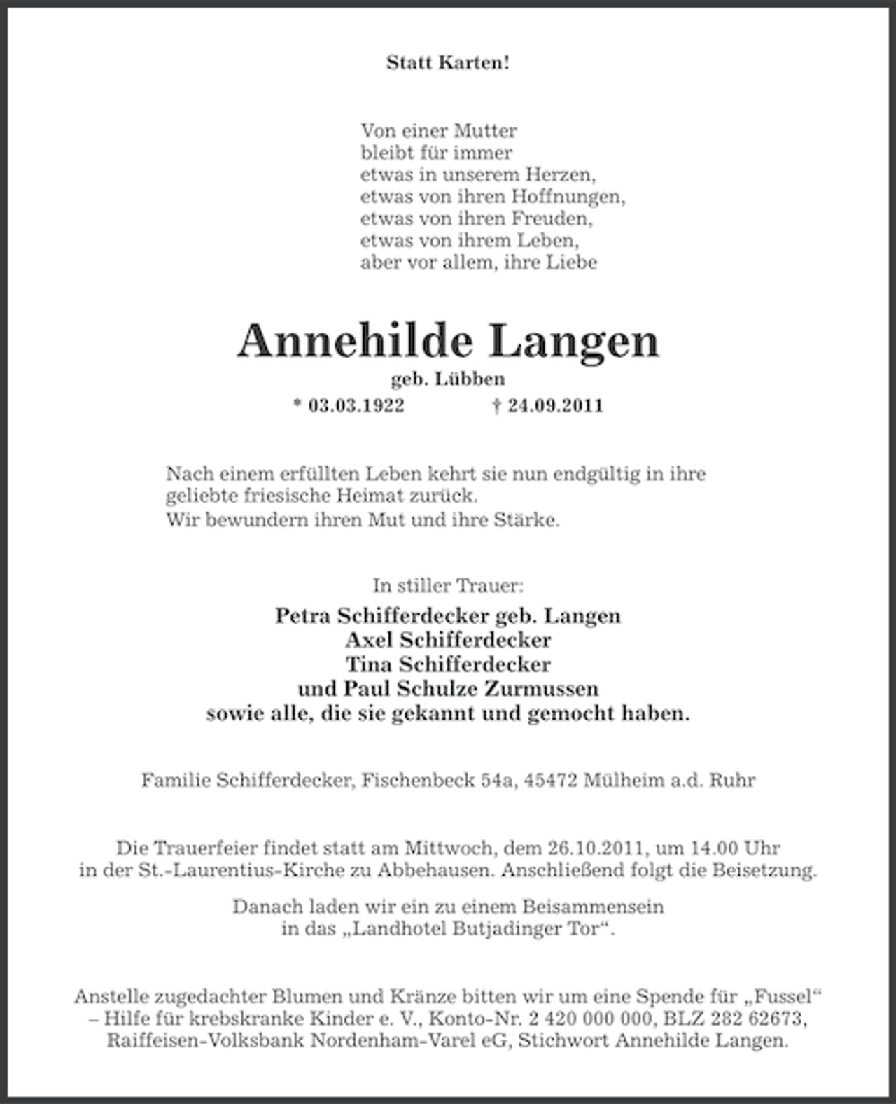 <p>Statt Karten!</p><p>Von einer Mutter<br />bleibt für immer<br />etwas in unserem Herzen,<br />etwas von ihren Hoffnungen,<br />etwas von ihren Freuden,<br />etwas von ihrem Leben,<br />aber vor allem, ihre Liebe</p><p>Annehilde Langen<br />geb. Lübben<br />* 03.03.1922<br />† 24.09.2011</p><p>Nach einem erfüllten Leben kehrt sie nun endgültig in ihre<br />geliebte friesische Heimat zurück.<br />Wir bewundern ihren Mut und ihre Stärke.<br />In stiller Trauer:</p><p>Petra Schifferdecker geb. Langen<br />Axel Schifferdecker<br />Tina Schifferdecker<br />und Paul Schulze Zurmussen<br />sowie alle, die sie gekannt und gemocht haben.<br />Familie Schifferdecker, Fischenbeck 54a, 45472 Mülheim a.d. Ruhr</p><p>Die Trauerfeier findet statt am Mittwoch, dem 26.10.2011, um 14.00 Uhr<br />in der St.-Laurentius-Kirche zu Abbehausen. Anschließend folgt die Beisetzung.<br />Danach laden wir ein zu einem Beisammensein<br />in das „Landhotel Butjadinger Tor“.</p><p>Anstelle zugedachter Blumen und Kränze bitten wir um eine Spende für „Fussel“<br />– Hilfe für krebskranke Kinder e. V., Konto-Nr. 2 420, BLZ 282 62673,<br />Raiffeisen-Volksbank Nordenham-Varel eG, Stichwort Annehilde Langen.</p>