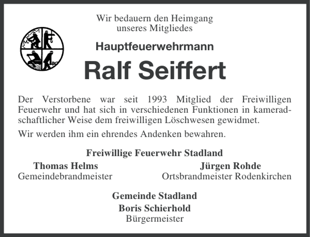 <p>Wir bedauern den Heimgang<br />unseres Mitgliedes</p><p>Hauptfeuerwehrmann</p><p>Ralf Seiffert<br />Der Verstorbene war seit 1993 Mitglied der Freiwilligen<br />Feuerwehr und hat sich in verschiedenen Funktionen in kameradschaftlicher Weise dem freiwilligen Löschwesen gewidmet.<br />Wir werden ihm ein ehrendes Andenken bewahren.<br />Freiwillige Feuerwehr Stadland<br />Thomas Helms<br />Jürgen Rohde<br />Gemeindebrandmeister<br />Ortsbrandmeister Rodenkirchen<br />Gemeinde Stadland<br />Boris Schierhold<br />Bürgermeister</p>