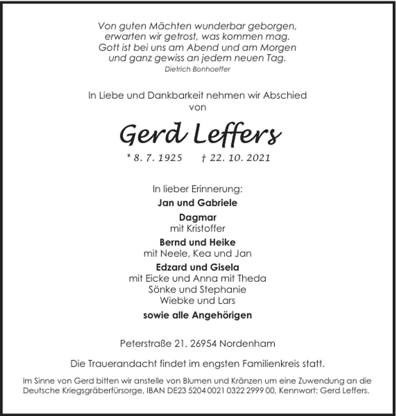 <p>Von guten Mächten wunderbar geborgen,<br />erwarten wir getrost, was kommen mag.<br />Gott ist bei uns am Abend und am Morgen<br />und ganz gewiss an jedem neuen Tag.<br />Dietrich Bonhoeffer</p><p>In Liebe und Dankbarkeit nehmen wir Abschied<br />von</p><p>* 8. 7. 1925</p><p>† 22. 10. 2021</p><p>In lieber Erinnerung:<br />Jan und Gabriele<br />Dagmar<br />mit Kristoffer<br />Bernd und Heike<br />mit Neele, Kea und Jan<br />Edzard und Gisela<br />mit Eicke und Anna mit Theda<br />Sönke und Stephanie<br />Wiebke und Lars<br />sowie alle Angehörigen<br />Peterstraße 21, 26954 Nordenham<br />Die Trauerandacht findet im engsten Familienkreis statt.<br />Im Sinne von Gerd bitten wir anstelle von Blumen und Kränzen um eine Zuwendung an die<br />Deutsche Kriegsgräberfürsorge, IBAN DE23 5204 0021 032999 00, Kennwort: Gerd Leffers.</p>
