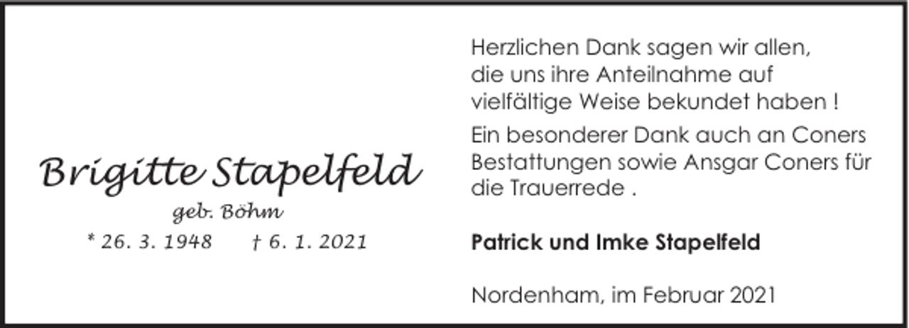 <p>Herzlichen Dank sagen wir allen,<br />die uns ihre Anteilnahme auf<br />vielfältige Weise bekundet haben !</p><p>Brigitte Stapelfeld<br />geb. Böhm<br />* 26. 3. 1948</p><p>† 6. 1. 2021</p><p>Ein besonderer Dank auch an Coners<br />Bestattungen sowie Ansgar Coners für<br />die Trauerrede .<br />Patrick und Imke Stapelfeld<br />Nordenham, im Februar 2021</p>