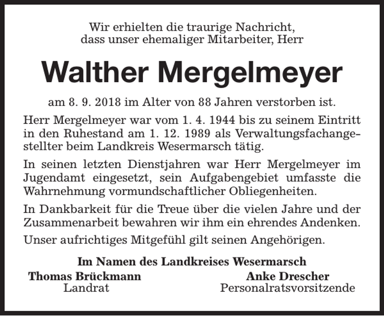 <p>Wir erhielten die traurige Nachricht,<br />dass unser ehemaliger Mitarbeiter, Herr</p><p>Walther Mergelmeyer<br />am 8. 9. 2018 im Alter von 88 Jahren verstorben ist.<br />Herr Mergelmeyer war vom 1. 4. 1944 bis zu seinem Eintritt<br />in den Ruhestand am 1. 12. 1989 als Verwaltungsfachangestellter beim Landkreis Wesermarsch tätig.<br />In seinen letzten Dienstjahren war Herr Mergelmeyer im<br />Jugendamt eingesetzt, sein Aufgabengebiet umfasste die<br />Wahrnehmung vormundschaftlicher Obliegenheiten.<br />In Dankbarkeit für die Treue über die vielen Jahre und der<br />Zusammenarbeit bewahren wir ihm ein ehrendes Andenken.<br />Unser aufrichtiges Mitgefühl gilt seinen Angehörigen.<br />Im Namen des Landkreises Wesermarsch<br />Thomas Brückmann<br />Anke Drescher<br />Landrat<br />Personalratsvorsitzende</p>