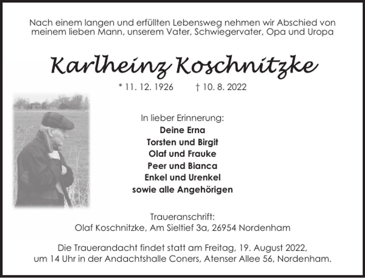 <p>Nach einem langen und erfüllten Lebensweg nehmen wir Abschied von<br />meinem lieben Mann, unserem Vater, Schwiegervater, Opa und Uropa</p><p>* 11. 12. 1926</p><p>† 10. 8. 2022</p><p>In lieber Erinnerung:<br />Deine Erna<br />Torsten und Birgit<br />Olaf und Frauke<br />Peer und Bianca<br />Enkel und Urenkel<br />sowie alle Angehörigen<br />Traueranschrift:<br />Olaf Koschnitzke, Am Sieltief 3a, 26954 Nordenham<br />Die Trauerandacht findet statt am Freitag, 19. August 2022,<br />um 14 Uhr in der Andachtshalle Coners, Atenser Allee 56, Nordenham.</p>