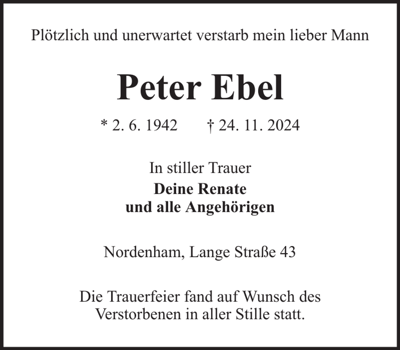 <p>Plötzlich und unerwartet verstarb mein lieber Mann</p><p>Peter Ebel<br />* 2. 6. 1942</p><p>† 24. 11. 2024</p><p>In stiller Trauer<br />Deine Renate<br />und alle Angehörigen<br />Nordenham, Lange Straße 43<br />Die Trauerfeier fand auf Wunsch des<br />Verstorbenen in aller Stille statt.</p>