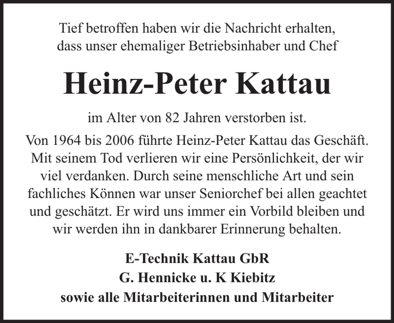 <p>Tief betroffen haben wir die Nachricht erhalten,<br />dass unser ehemaliger Betriebsinhaber und Chef</p><p>Heinz-Peter Kattau<br />im Alter von 82 Jahren verstorben ist.<br />Von 1964 bis 2006 führte Heinz-Peter Kattau das Geschäft.<br />Mit seinem Tod verlieren wir eine Persönlichkeit, der wir<br />viel verdanken. Durch seine menschliche Art und sein<br />fachliches Können war unser Seniorchef bei allen geachtet<br />und geschätzt. Er wird uns immer ein Vorbild bleiben und<br />wir werden ihn in dankbarer Erinnerung behalten.<br />E-Technik Kattau GbR<br />G. Hennicke u. K Kiebitz<br />sowie alle Mitarbeiterinnen und Mitarbeiter</p>