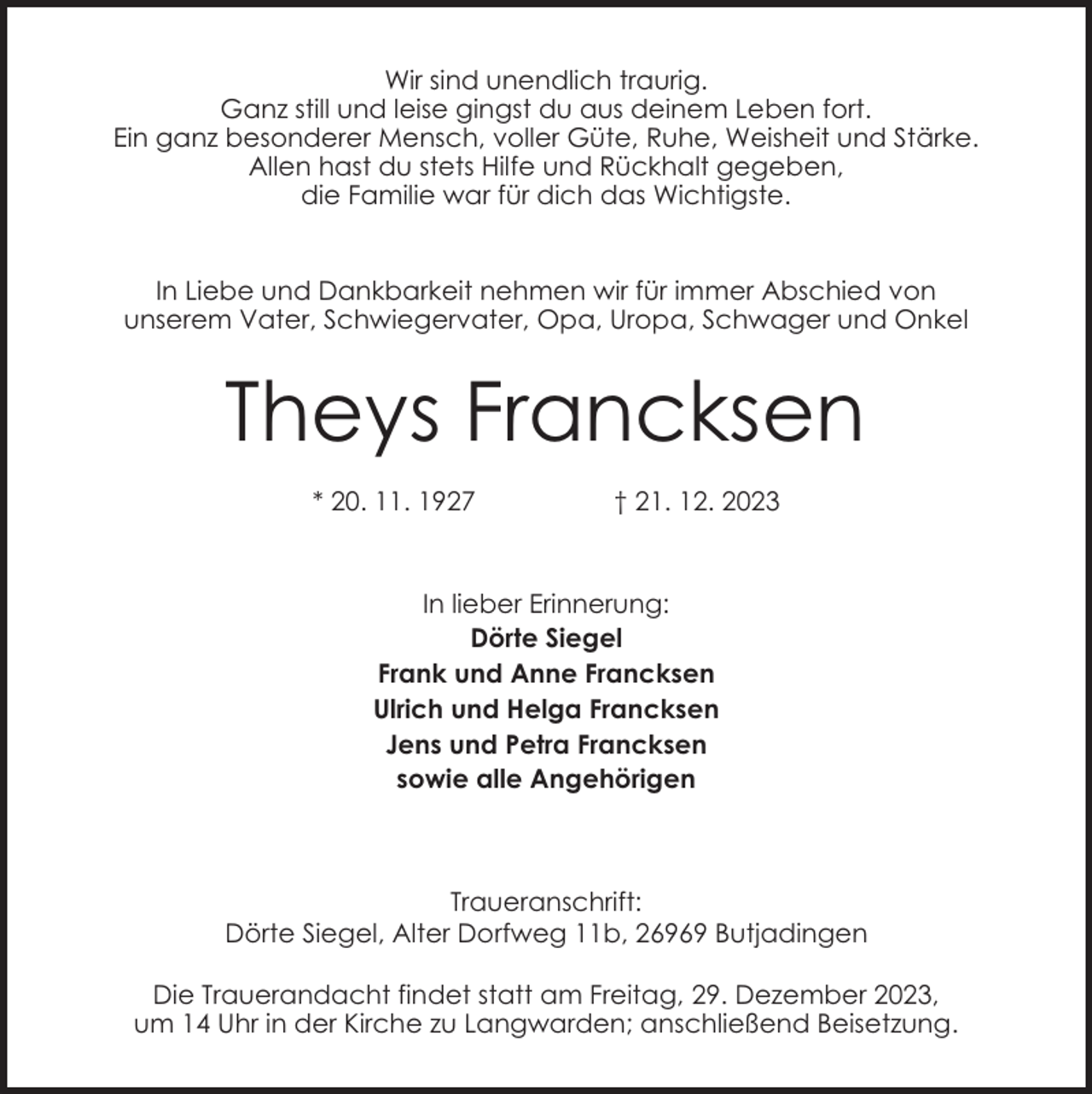 <p>Wir sind unendlich traurig.<br />Ganz still und leise gingst du aus deinem Leben fort.<br />Ein ganz besonderer Mensch, voller Güte, Ruhe, Weisheit und Stärke.<br />Allen hast du stets Hilfe und Rückhalt gegeben,<br />die Familie war für dich das Wichtigste.<br />In Liebe und Dankbarkeit nehmen wir für immer Abschied von<br />unserem Vater, Schwiegervater, Opa, Uropa, Schwager und Onkel</p><p>Theys Francksen<br />* 20. 11. 1927</p><p>† 21. 12. 2023</p><p>In lieber Erinnerung:<br />Dörte Siegel<br />Frank und Anne Francksen<br />Ulrich und Helga Francksen<br />Jens und Petra Francksen<br />sowie alle Angehörigen</p><p>Traueranschrift:<br />Dörte Siegel, Alter Dorfweg 11b, 26969 Butjadingen<br />Die Trauerandacht findet statt am Freitag, 29. Dezember 2023,<br />um 14 Uhr in der Kirche zu Langwarden; anschließend Beisetzung.</p>