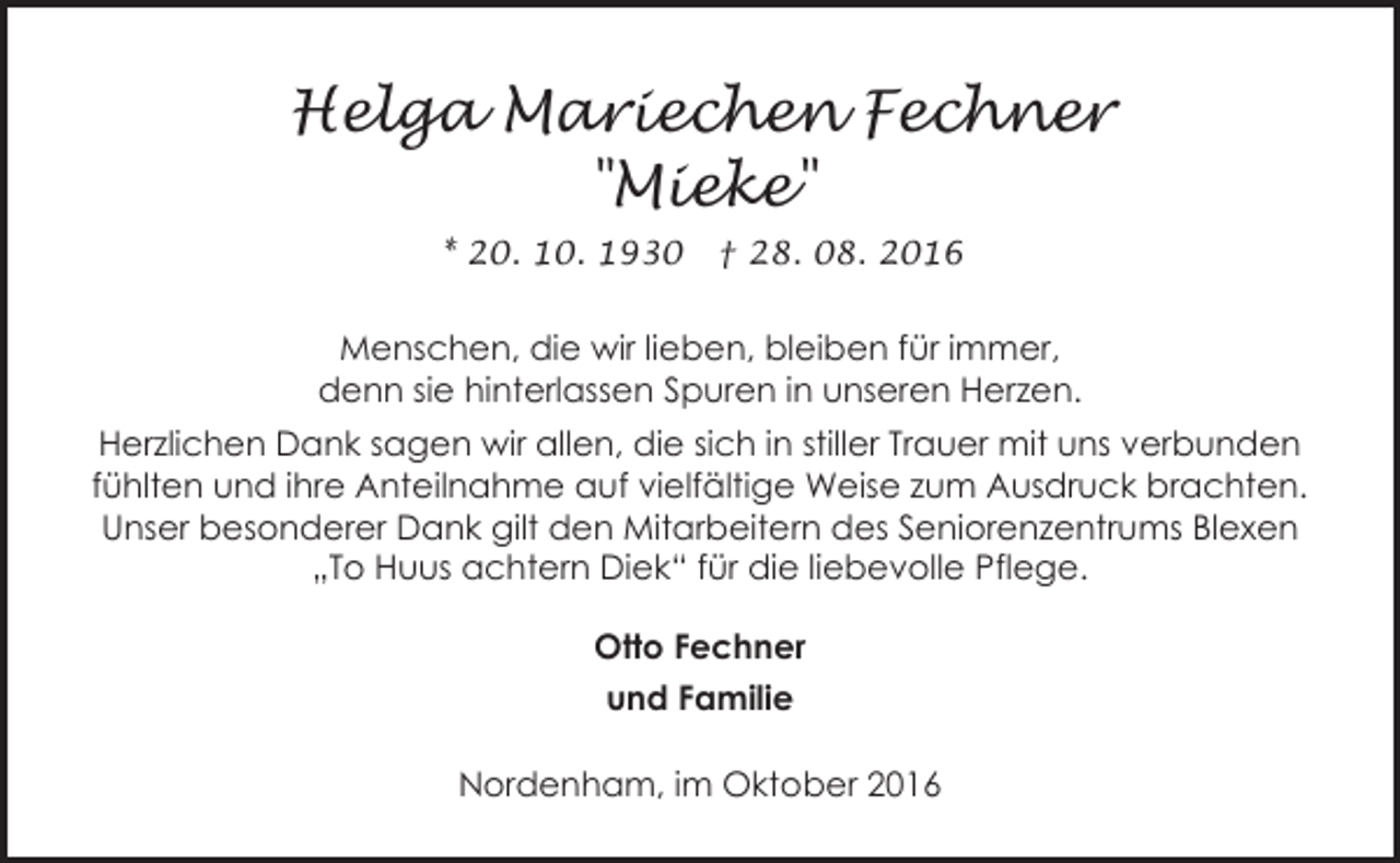 <p>Helga Mariechen Fechner<br />"Mieke"<br />* 20. 10. 1930</p><p>† 28. 08. 2016</p><p>Menschen, die wir lieben, bleiben für immer,<br />denn sie hinterlassen Spuren in unseren Herzen.<br />Herzlichen Dank sagen wir allen, die sich in stiller Trauer mit uns verbunden<br />fühlten und ihre Anteilnahme auf vielfältige Weise zum Ausdruck brachten.<br />Unser besonderer Dank gilt den Mitarbeitern des Seniorenzentrums Blexen<br />„To Huus achtern Diek“ für die liebevolle Pflege.<br />Otto Fechner<br />und Familie<br />Nordenham, im Oktober 2016</p>