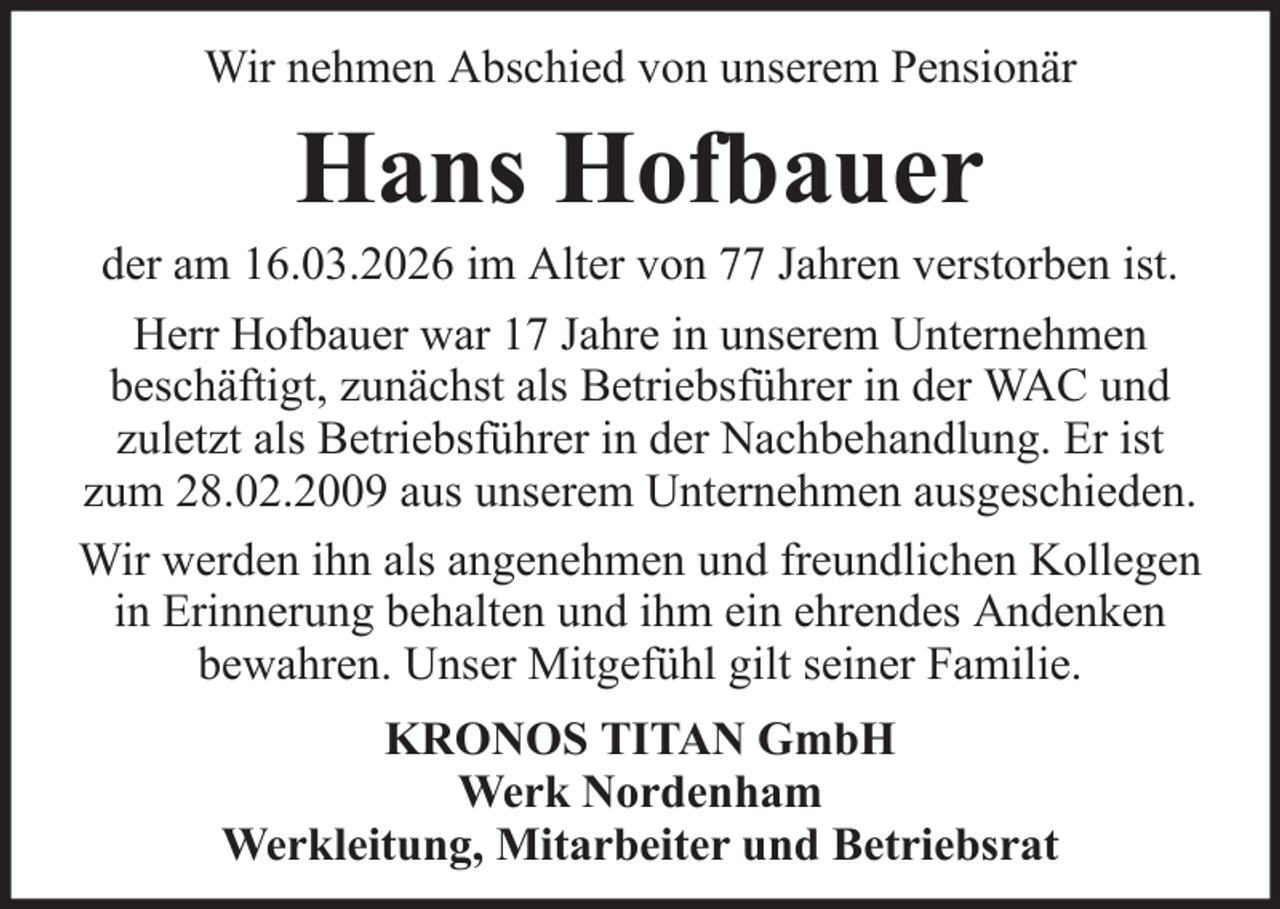 <p>Wir nehmen Abschied von unserem Pensionär</p><p>Hans Hofbauer<br />der am 16.03.2026 im Alter von 77 Jahren verstorben ist.<br />Herr Hofbauer war 17 Jahre in unserem Unternehmen<br />beschäftigt, zunächst als Betriebsführer in der WAC und<br />zuletzt als Betriebsführer in der Nachbehandlung. Er ist<br />zum 28.02.2009 aus unserem Unternehmen ausgeschieden.<br />Wir werden ihn als angenehmen und freundlichen Kollegen<br />in Erinnerung behalten und ihm ein ehrendes Andenken<br />bewahren. Unser Mitgefühl gilt seiner Familie.<br />KRONOS TITAN GmbH<br />Werk Nordenham<br />Werkleitung, Mitarbeiter und Betriebsrat</p>