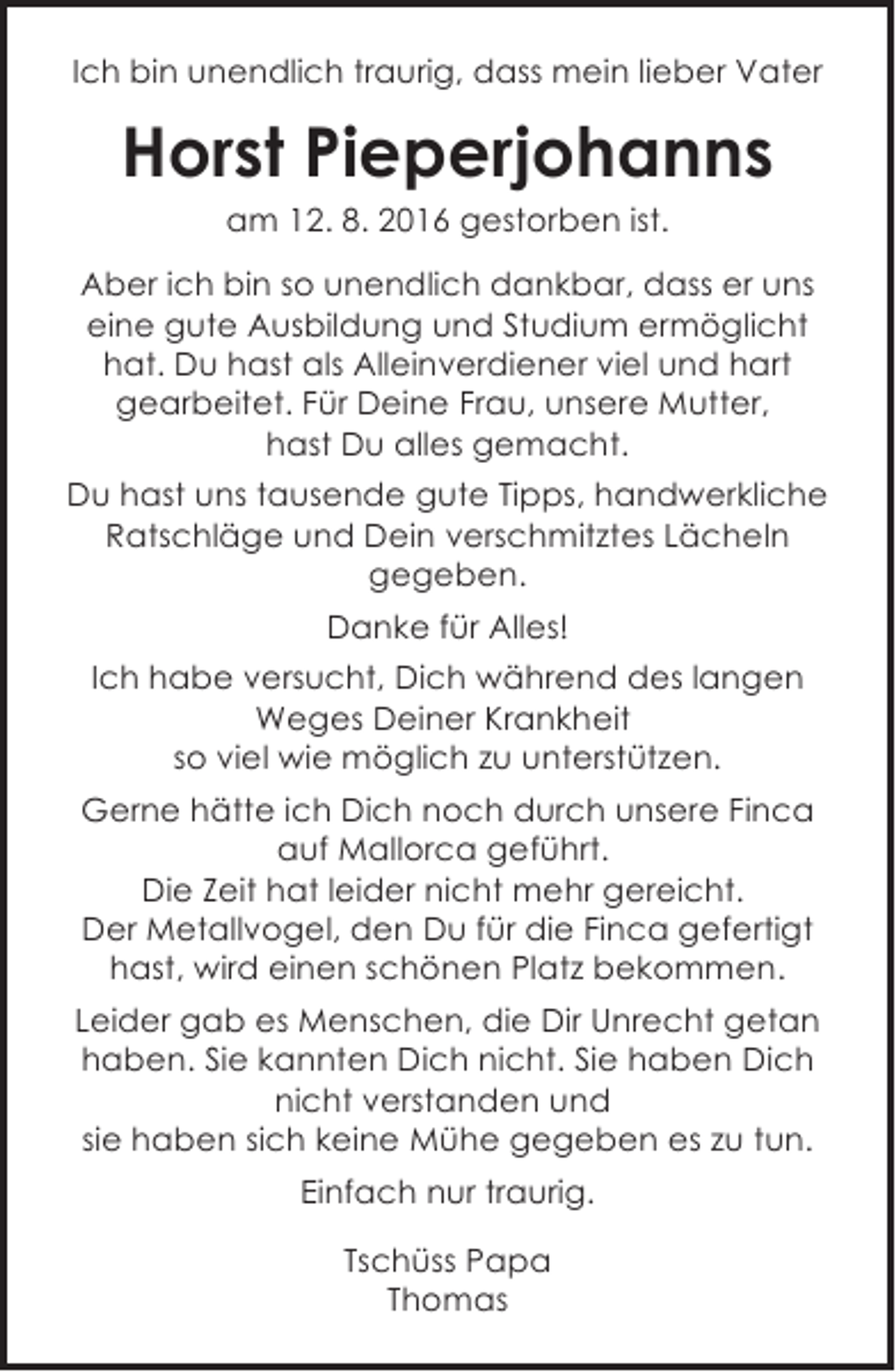 <p>Ich bin unendlich traurig, dass mein lieber Vater</p><p>Horst Pieperjohanns<br />am 12. 8. 2016 gestorben ist.</p><p>Aber ich bin so unendlich dankbar, dass er uns<br />eine gute Ausbildung und Studium ermöglicht<br />hat. Du hast als Alleinverdiener viel und hart<br />gearbeitet. Für Deine Frau, unsere Mutter,<br />hast Du alles gemacht.<br />Du hast uns tausende gute Tipps, handwerkliche<br />Ratschläge und Dein verschmitztes Lächeln<br />gegeben.<br />Danke für Alles!<br />Ich habe versucht, Dich während des langen<br />Weges Deiner Krankheit<br />so viel wie möglich zu unterstützen.<br />Gerne hätte ich Dich noch durch unsere Finca<br />auf Mallorca geführt.<br />Die Zeit hat leider nicht mehr gereicht.<br />Der Metallvogel, den Du für die Finca gefertigt<br />hast, wird einen schönen Platz bekommen.<br />Leider gab es Menschen, die Dir Unrecht getan<br />haben. Sie kannten Dich nicht. Sie haben Dich<br />nicht verstanden und<br />sie haben sich keine Mühe gegeben es zu tun.<br />Einfach nur traurig.<br />Tschüss Papa<br />Thomas</p>