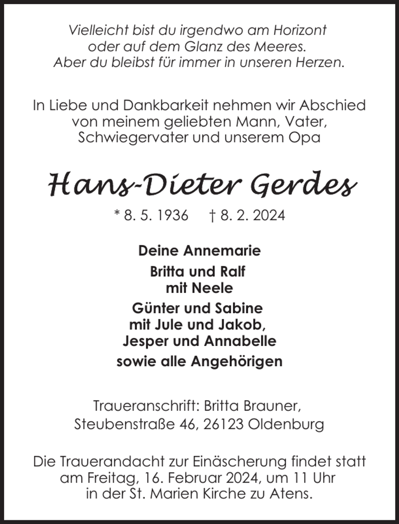 <p>Vielleicht bist du irgendwo am Horizont<br />oder auf dem Glanz des Meeres.<br />Aber du bleibst für immer in unseren Herzen.</p><p>In Liebe und Dankbarkeit nehmen wir Abschied<br />von meinem geliebten Mann, Vater,<br />Schwiegervater und unserem Opa</p><p>* 8. 5. 1936</p><p>† 8. 2. 2024</p><p>Deine Annemarie<br />Britta und Ralf<br />mit Neele<br />Günter und Sabine<br />mit Jule und Jakob,<br />Jesper und Annabelle<br />sowie alle Angehörigen<br />Traueranschrift: Britta Brauner,<br />Steubenstraße 46, 26123 Oldenburg<br />Die Trauerandacht zur Einäscherung findet statt<br />am Freitag, 16. Februar 2024, um 11 Uhr<br />in der St. Marien Kirche zu Atens.</p>