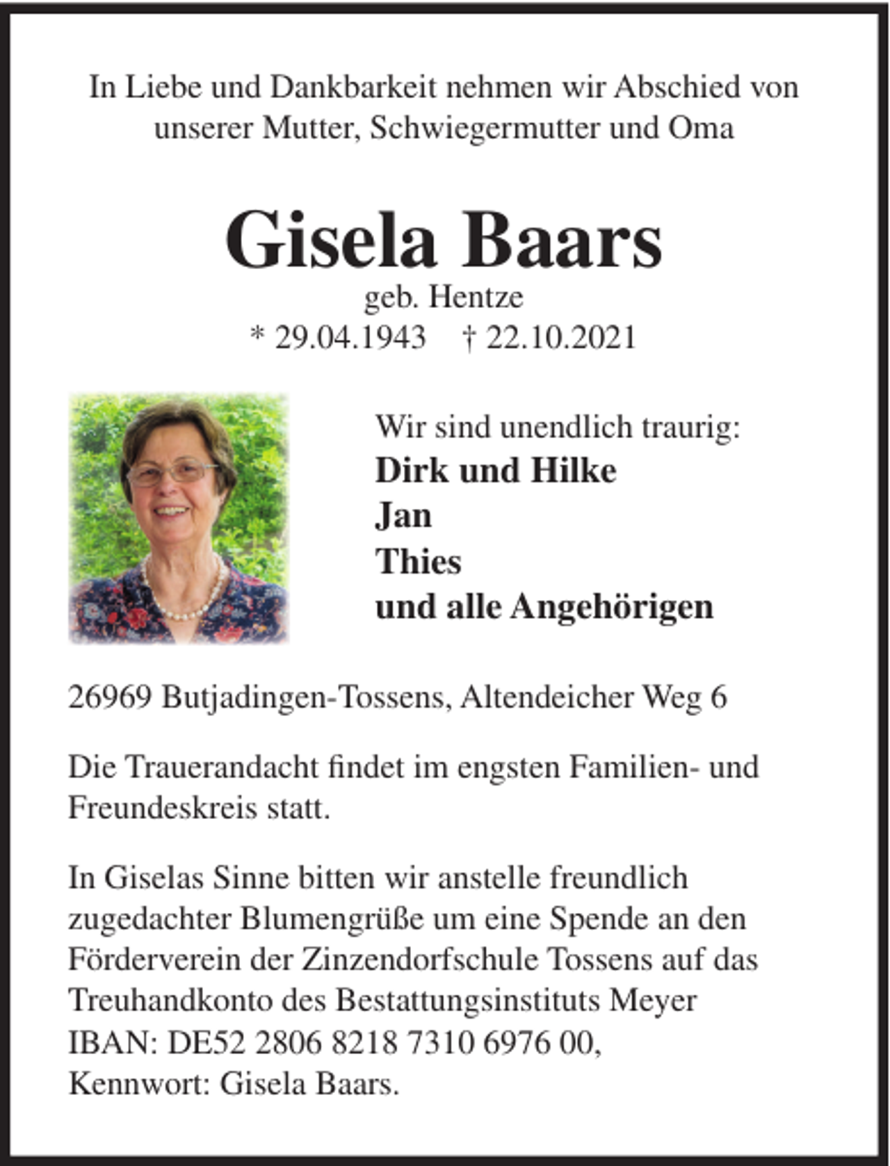 <p>In Liebe und Dankbarkeit nehmen wir Abschied von<br />unserer Mutter, Schwiegermutter und Oma</p><p>Gisela<br />Baars<br />geb. Hentze<br />* 29.04.1943 † 22.10.2021<br />Wir sind unendlich traurig:</p><p>Dirk und Hilke<br />Jan<br />Thies<br />und alle Angehörigen<br />26969 Butjadingen-Tossens, Altendeicher Weg 6<br />Die Trauerandacht findet im engsten Familien- und<br />Freundeskreis statt.<br />In Giselas Sinne bitten wir anstelle freundlich<br />zugedachter Blumengrüße um eine Spende an den<br />Förderverein der Zinzendorfschule Tossens auf das<br />Treuhandkonto des Bestattungsinstituts Meyer<br />IBAN: DE5806 8218 7310 6976 00,<br />Kennwort: Gisela Baars.</p>