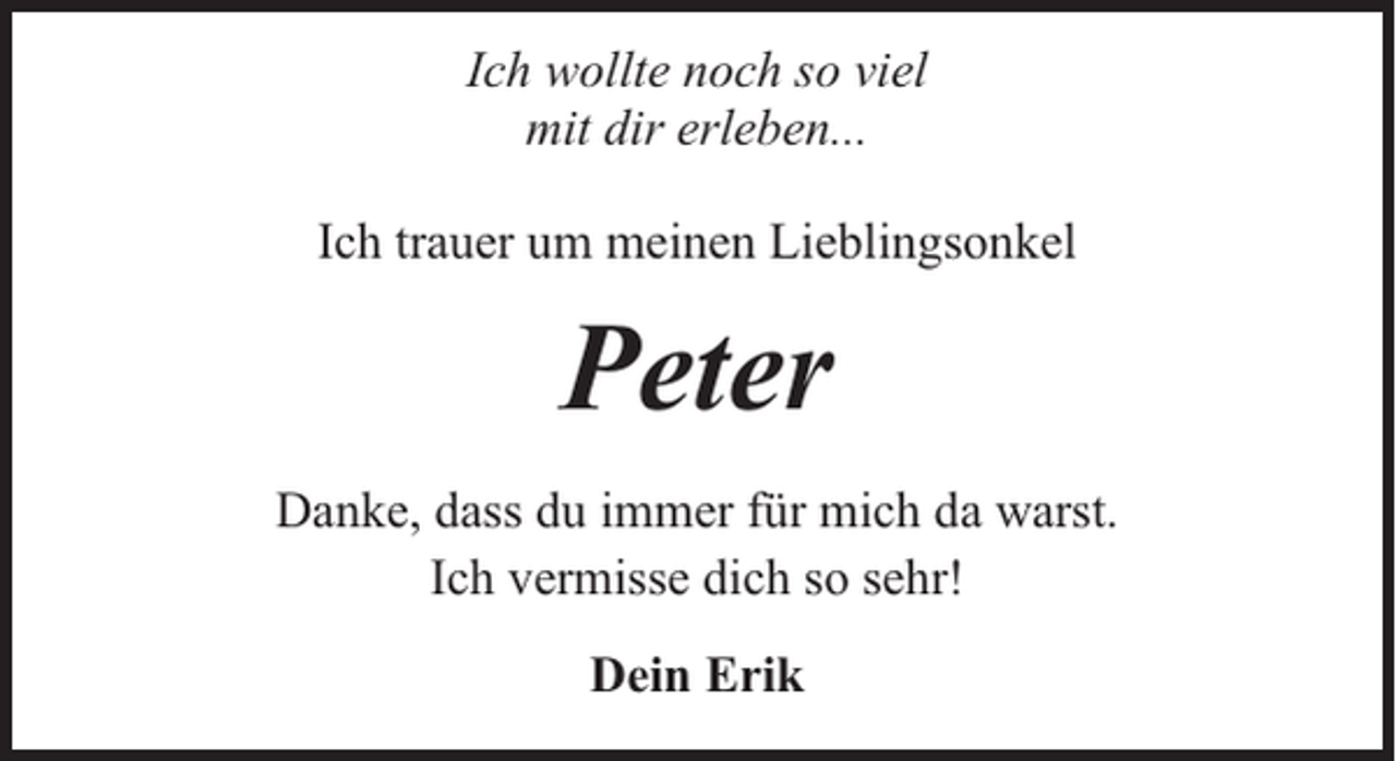 <p>Ich wollte noch so viel<br />mit dir erleben...<br />Ich trauer um meinen Lieblingsonkel</p><p>Peter<br />Danke, dass du immer für mich da warst.<br />Ich vermisse dich so sehr!<br />Dein Erik</p>