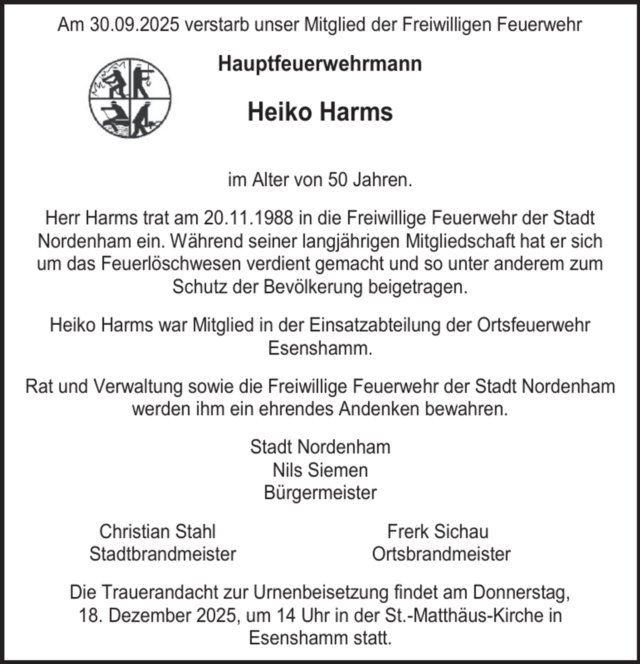 <p>Am 30.09.2025 verstarb unser Mitglied der Freiwilligen Feuerwehr</p><p>Hauptfeuerwehrmann</p><p>Heiko Harms<br />im Alter von 50 Jahren.<br />Herr Harms trat am 20.11.1988 in die Freiwillige Feuerwehr der Stadt<br />Nordenham ein. Während seiner langjährigen Mitgliedschaft hat er sich<br />um das Feuerlöschwesen verdient gemacht und so unter anderem zum<br />Schutz der Bevölkerung beigetragen.<br />Heiko Harms war Mitglied in der Einsatzabteilung der Ortsfeuerwehr<br />Esenshamm.<br />Rat und Verwaltung sowie die Freiwillige Feuerwehr der Stadt Nordenham<br />werden ihm ein ehrendes Andenken bewahren.<br />Stadt Nordenham<br />Nils Siemen<br />Bürgermeister<br />Christian Stahl<br />Stadtbrandmeister</p><p>Frerk Sichau<br />Ortsbrandmeister</p><p>Die Trauerandacht zur Urnenbeisetzung findet am Donnerstag,<br />18. Dezember 2025, um 14 Uhr in der St.-Matthäus-Kirche in<br />Esenshamm statt.</p>