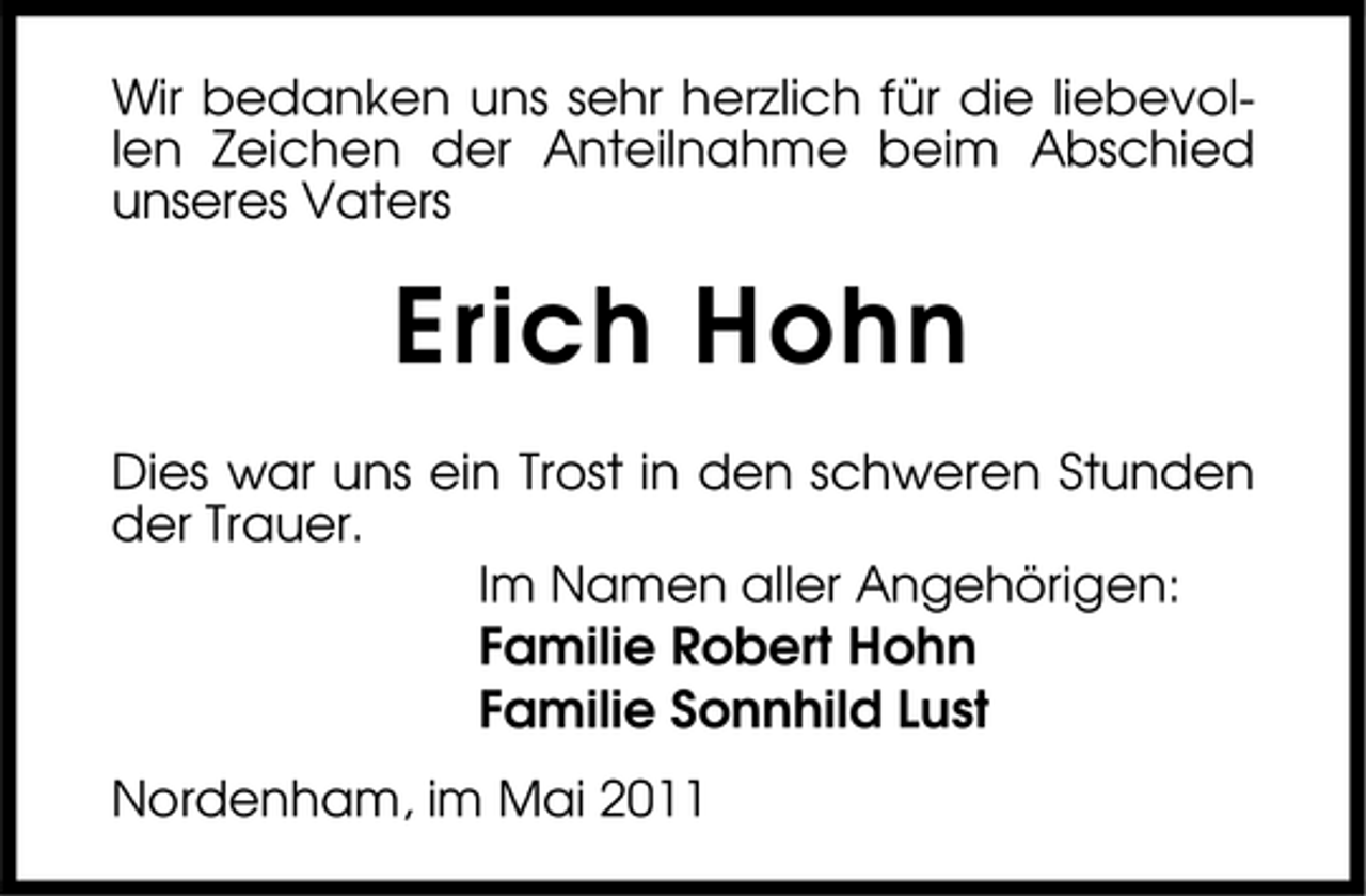 <p>Wir bedanken uns sehr herzlich für die liebevollen Zeichen der Anteilnahme beim Abschied unseres Vaters</p><p>Erich Hohn<br />Dies war uns ein Trost in den schweren Stunden der Trauer. Im Namen aller Angehörigen:</p><p>Familie Robert Hohn Familie Sonnhild Lust<br />Nordenham, im Mai 2011</p>