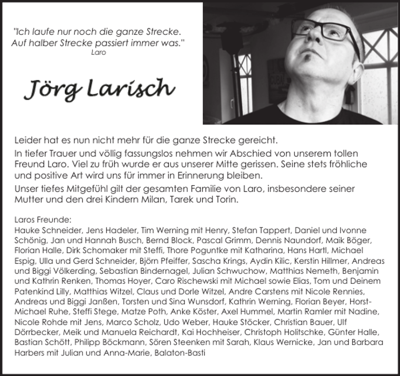<p>"Ich laufe nur noch die ganze Strecke.<br />Auf halber Strecke passiert immer was."<br />Laro</p><p>Leider hat es nun nicht mehr für die ganze Strecke gereicht.<br />In tiefer Trauer und völlig fassungslos nehmen wir Abschied von unserem tollen<br />Freund Laro. Viel zu früh wurde er aus unserer Mitte gerissen. Seine stets fröhliche<br />und positive Art wird uns für immer in Erinnerung bleiben.<br />Unser tiefes Mitgefühl gilt der gesamten Familie von Laro, insbesondere seiner<br />Mutter und den drei Kindern Milan, Tarek und Torin.<br />Laros Freunde:<br />Hauke Schneider, Jens Hadeler, Tim Werning mit Henry, Stefan Tappert, Daniel und Ivonne<br />Schönig, Jan und Hannah Busch, Bernd Block, Pascal Grimm, Dennis Naundorf, Maik Böger,<br />Florian Halle, Dirk Schomaker mit Steffi, Thore Poguntke mit Katharina, Hans Hartl, Michael<br />Espig, Ulla und Gerd Schneider, Björn Pfeiffer, Sascha Krings, Aydin Kilic, Kerstin Hillmer, Andreas<br />und Biggi Völkerding, Sebastian Bindernagel, Julian Schwuchow, Matthias Nemeth, Benjamin<br />und Kathrin Renken, Thomas Hoyer, Caro Rischewski mit Michael sowie Elias, Tom und Deinem<br />Patenkind Lilly, Matthias Witzel, Claus und Dorle Witzel, Andre Carstens mit Nicole Rennies,<br />Andreas und Biggi Janßen, Torsten und Sina Wunsdorf, Kathrin Werning, Florian Beyer, HorstMichael Ruhe, Steffi Stege, Matze Poth, Anke Köster, Axel Hummel, Martin Ramler mit Nadine,<br />Nicole Rohde mit Jens, Marco Scholz, Udo Weber, Hauke Stöcker, Christian Bauer, Ulf<br />Dörrbecker, Meik und Manuela Reichardt, Kai Hochheiser, Christoph Holitschke, Günter Halle,<br />Bastian Schött, Philipp Böckmann, Sören Steenken mit Sarah, Klaus Wernicke, Jan und Barbara<br />Harbers mit Julian und Anna-Marie, Balaton-Basti</p>