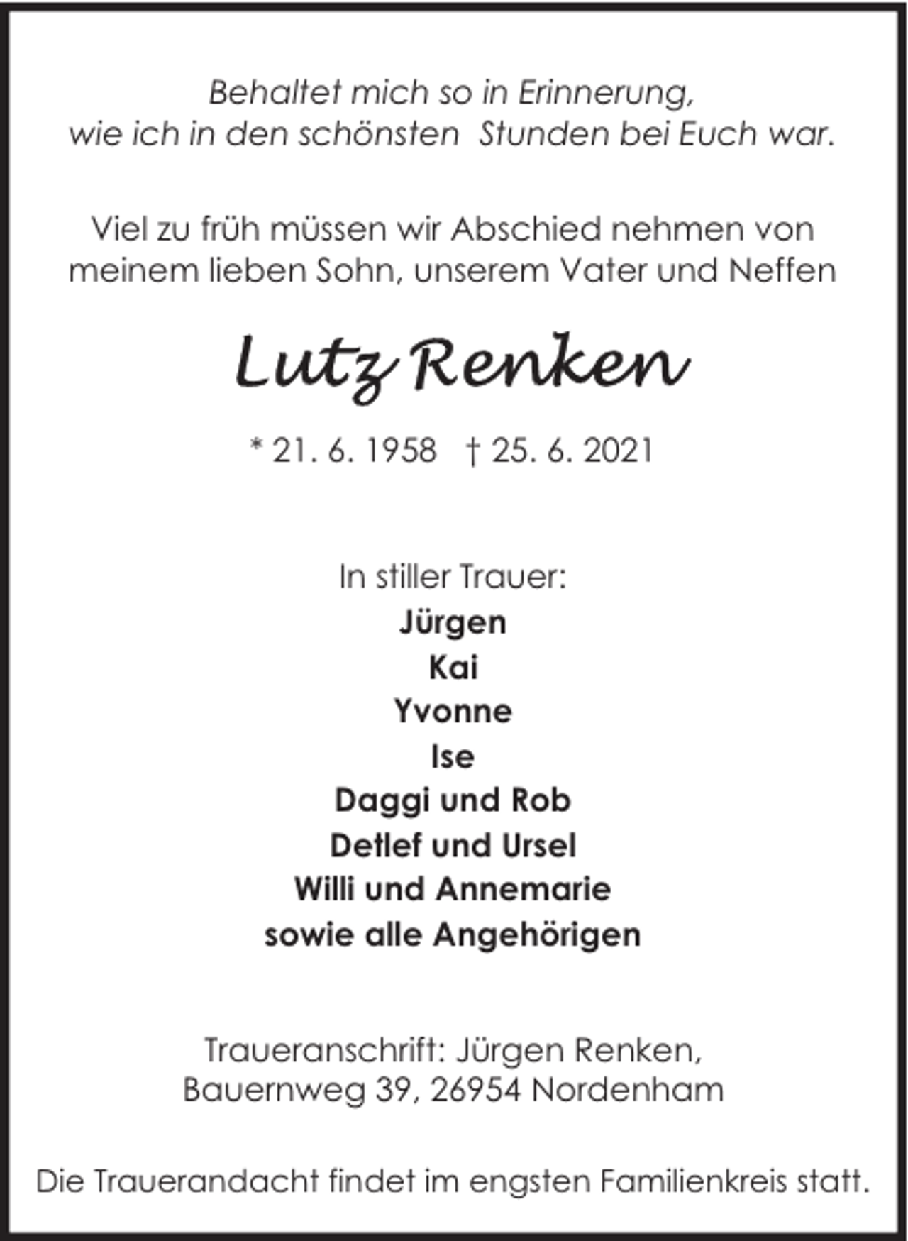 <p>Behaltet mich so in Erinnerung,<br />wie ich in den schönsten Stunden bei Euch war.<br />Viel zu früh müssen wir Abschied nehmen von<br />meinem lieben Sohn, unserem Vater und Neffen</p>
<p>* 21. 6. 1958 † 25. 6. 2021<br />In stiller Trauer:<br />Jürgen<br />Kai<br />Yvonne<br />Ise<br />Daggi und Rob<br />Detlef und Ursel<br />Willi und Annemarie<br />sowie alle Angehörigen<br />Traueranschrift: Jürgen Renken,<br />Bauernweg 39, 26954 Nordenham<br />Die Trauerandacht findet im engsten Familienkreis statt.</p>