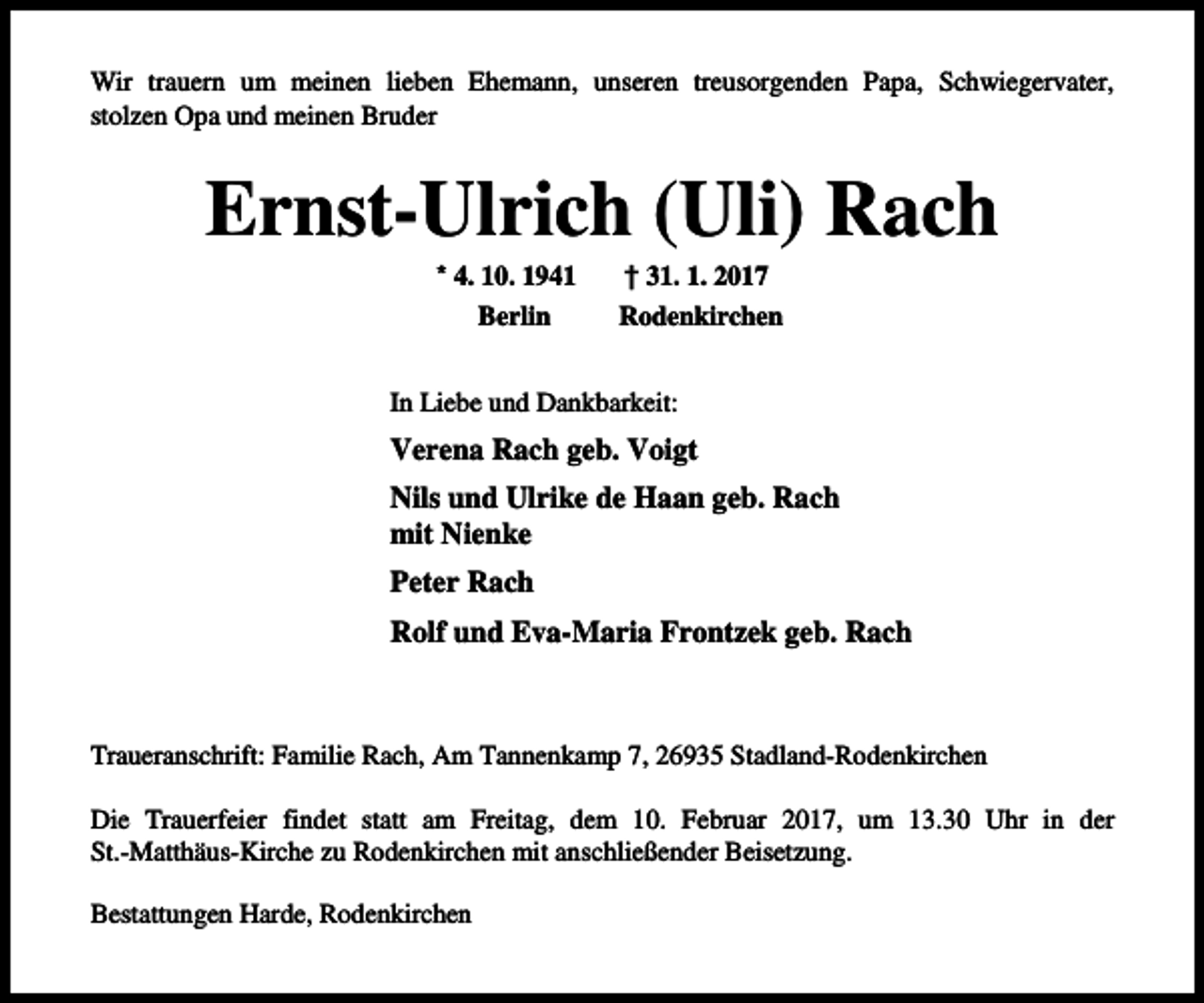 <p>Wir trauern um meinen lieben Ehemann, unseren treusorgenden Papa, Schwiegervater,<br />stolzen Opa und meinen Bruder</p><p>Ernst-Ulrich (Uli) Rach<br />* 4. 10. 1941<br />Berlin</p><p>† 31. 1. 2017<br />Rodenkirchen</p><p>In Liebe und Dankbarkeit:</p><p>Verena Rach geb. Voigt<br />Nils und Ulrike de Haan geb. Rach<br />mit Nienke<br />Peter Rach<br />Rolf und Eva-Maria Frontzek geb. Rach</p><p>Traueranschrift: Familie Rach, Am Tannenkamp 7, 26935 Stadland-Rodenkirchen<br />Die Trauerfeier findet statt am Freitag, dem 10. Februar 2017, um 13.30 Uhr in der<br />St.-Matthäus-Kirche zu Rodenkirchen mit anschließender Beisetzung.<br />Bestattungen Harde, Rodenkirchen</p>
