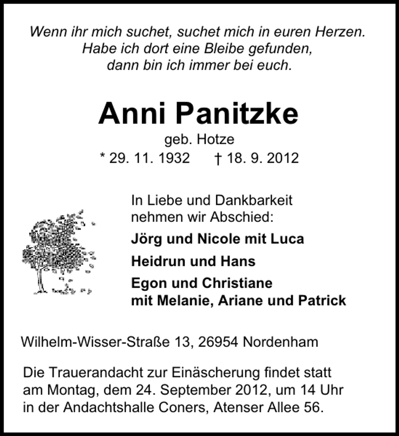 <p>Wenn ihr mich suchet, suchet mich in euren Herzen.<br />Habe ich dort eine Bleibe gefunden,<br />dann bin ich immer bei euch.</p><p>Anni Panitzke<br />geb. Hotze<br />* 29. 11. 1932<br />† 18. 9. 2012<br />In Liebe und Dankbarkeit<br />nehmen wir Abschied:<br />Jörg und Nicole mit Luca<br />Heidrun und Hans<br />Egon und Christiane<br />mit Melanie, Ariane und Patrick<br />Wilhelm-Wisser-Straße 13, 26954 Nordenham<br />Die Trauerandacht zur Einäscherung findet statt<br />am Montag, dem 24. September 2012, um 14 Uhr<br />in der Andachtshalle Coners, Atenser Allee 56.</p>