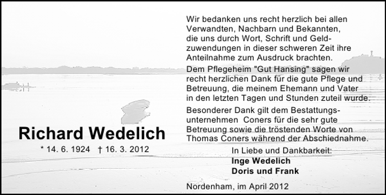 <p>Richard Wedelich<br />* 14. 6. 1924 † 16. 3. 2012</p><p>Wir bedanken uns recht herzlich bei allen<br />Verwandten, Nachbarn und Bekannten,<br />die uns durch Wort, Schrift und Geldzuwendungen in dieser schweren Zeit ihre<br />Anteilnahme zum Ausdruck brachten.<br />Dem Pflegeheim "Gut Hansing" sagen wir<br />recht herzlichen Dank für die gute Pflege und<br />Betreuung, die meinem Ehemann und Vater<br />in den letzten Tagen und Stunden zuteil wurde.<br />Besonderer Dank gilt dem Bestattungsunternehmen Coners für die sehr gute<br />Betreuung sowie die tröstenden Worte von<br />Thomas Coners während der Abschiednahme.<br />In Liebe und Dankbarkeit:<br />Inge Wedelich<br />Doris und Frank<br />Nordenham, im April 2012</p>