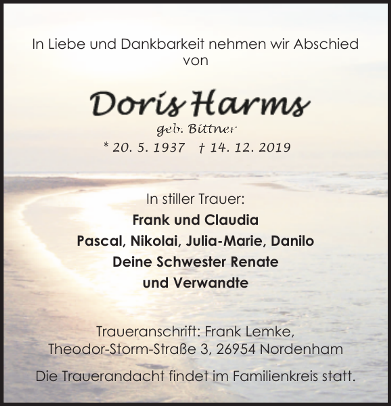 <p>In Liebe und Dankbarkeit nehmen wir Abschied<br />von</p><p>ge<br />g<br />eb. Bit<br />ittn<br />ne<br />er<br />* 20. 5. 1937</p><p>† 14. 12. 2019</p><p>In stiller Trauer:<br />Frank und Claudia<br />Pascal, Nikolai, Julia-Marie, Danilo<br />Deine Schwester Renate<br />und Verwandte<br />Traueranschrift: Frank Lemke,<br />Theodor-Storm-Straße 3, 26954 Nordenham<br />Die Trauerandacht findet im Familienkreis statt.</p>