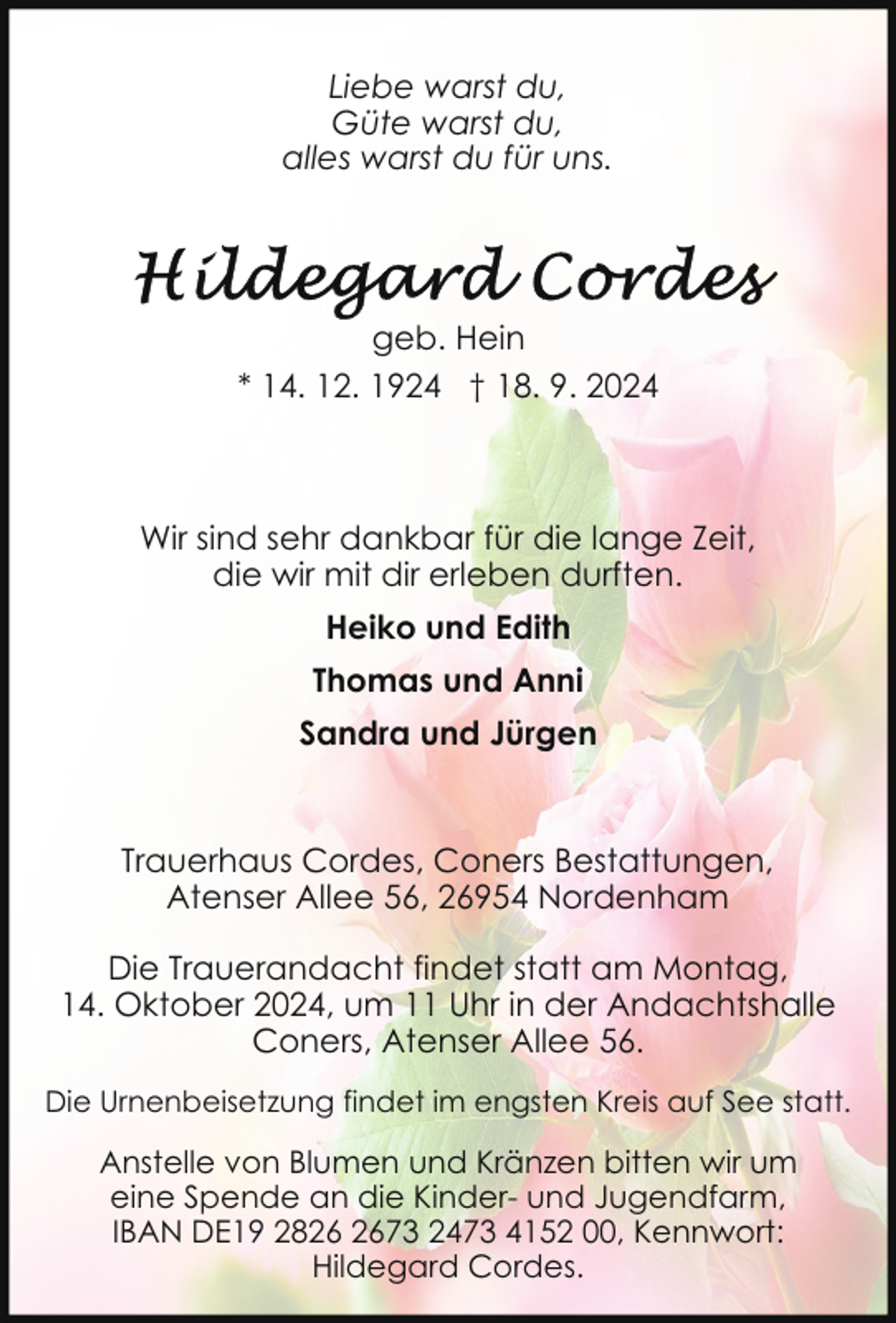 <p>Liebe warst du,<br />Güte warst du,<br />alles warst du für uns.</p><p>geb. Hein<br />* 14. 12. 1924 † 18. 9. 2024</p><p>Wir sind sehr dankbar für die lange Zeit,<br />die wir mit dir erleben durften.<br />Heiko und Edith<br />Thomas und Anni<br />Sandra und Jürgen</p><p>Trauerhaus Cordes, Coners Bestattungen,<br />Atenser Allee 56, 26954 Nordenham<br />Die Trauerandacht findet statt am Montag,<br />14. Oktober 2024, um 11 Uhr in der Andachtshalle<br />Coners, Atenser Allee 56.<br />Die Urnenbeisetzung findet im engsten Kreis auf See statt.</p><p>Anstelle von Blumen und Kränzen bitten wir um<br />eine Spende an die Kinder- und Jugendfarm,<br />IBAN DE19 2873 2473 4152 00, Kennwort:<br />Hildegard Cordes.</p>