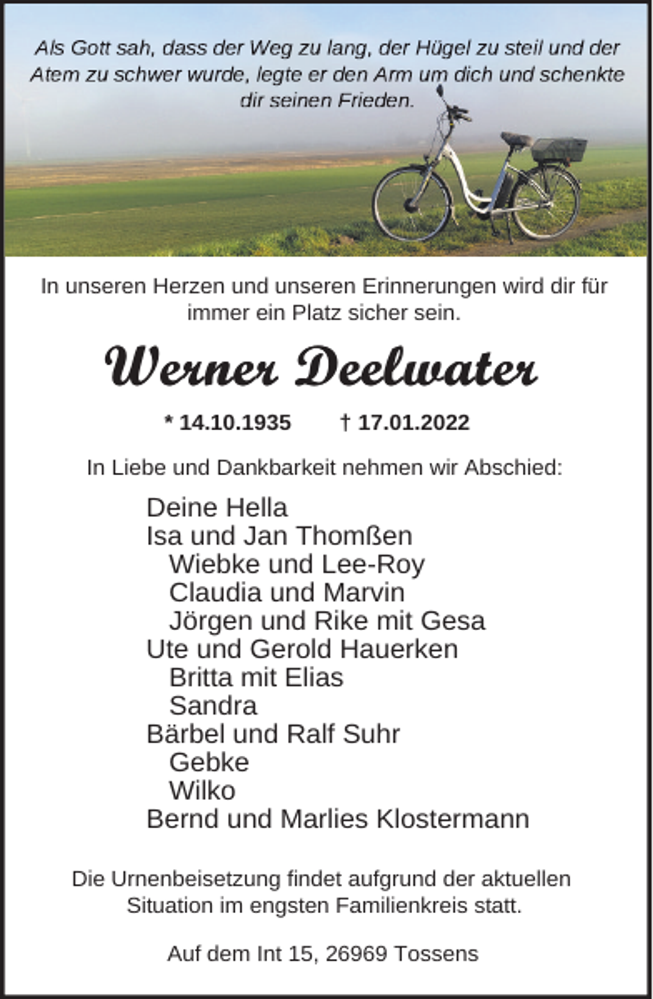 <p>In unseren Herzen und unseren Erinnerungen wird dir für<br />immer ein Platz sicher sein.</p><p>Werner Deelwater<br />* 14.10.1935</p><p>† 17.01.2022</p><p>In Liebe und Dankbarkeit nehmen wir Abschied:</p><p>Deine Hella<br />Isa und Jan Thomßen<br />Wiebke und Lee-Roy<br />Claudia und Marvin<br />Jörgen und Rike mit Gesa<br />Ute und Gerold Hauerken<br />Britta mit Elias<br />Sandra<br />Bärbel und Ralf Suhr<br />Gebke<br />Wilko<br />Bernd und Marlies Klostermann<br />Die Urnenbeisetzung findet aufgrund der aktuellen<br />Situation im engsten Familienkreis statt.<br />Auf dem Int 15, 26969 Tossens</p>